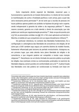 Ingo Wolfgang Sarlet; Arnaldo Sampaio de Morais Godoy | 63
Outro importante direito especial de liberdade, essencial para o
funcionamento e garantia de um Estado Democrático, é o direito de livre reunião
(e manifestação), de cunho e finalidade pacíficos e sem armas, para a qual não
seria necessária prévia permissão133
, de tal sorte que a reunião de pessoas em
locais públicos apenas poderia ser proibida na hipótese de perigo real e urgente,
sendo indispensável à garantia da ordem e da segurança públicas 134
. Nesse
mesmo contexto, garantiu-se a todo alemão o direito de associação, que não
poderia ser restrito por regulamentação preventiva135
. Note-se que de acordo com
o § 163, as prescrições contidas nos §§ 161 e 162, eram aplicáveis ao Exército e
Marinha, à medida em que compatíveis com as regras disciplinares militares136
.
De particular relevância, no contexto das liberdades fundamentais, foi a
configuração e a abrangência das liberdades de consciência e de religião, de tal
sorte que a CISP, também aqui seguiu um caminho distinto do modelo francês,
fortemente influenciado pelo laicismo do período revolucionário. Assegurou-se,
em primeiro lugar, que cada alemão teria plena liberdade de religião e de
consciência, e que ninguém poderia ser compelido a revelar suas crenças
religiosas137
. Reconheceu-se um direito ilimitado de exercício público ou privado
da religião, mas eventuais crimes ou contravenções, praticados no exercício da
liberdade religiosa, seriam punidos em conformidade com a lei138
. A plena fruição
das liberdades civis não poderia ser condicionada ou limitada com base em
Postverbote oder andere Hemmungen des freien Verkehrs beschränkt, suspendirt oder aufgehoben
werden. Über Preßvergehen, welche von Amts wegen verfolgt werden, wird durch Schwurgerichte
geurtheilt. Ein Preßgesetz wird vom Reiche erlassen werden”.
133
Paulskirchen Verfassung: “§ 161. Die Deutschen haben das Recht, sich friedlich und ohne
Waffen zu versammeln; einer besonderen Erlaubniß dazu bedarf es nicht”.
134
Paulskirchen Verfassung: “§ 161. Segunda parte: Volksversammlungen unter freiem Himmel
können bei dringender Gefahr für die öffentliche Ordnung und Sicherheit verboten werden”
135
Paulskirchen Verfassung: “§ 162. Die Deutschen haben das Recht, Vereine zu bilden. Dieses
Recht soll durch keine vorbeugende Maaßregel beschränkt werden”.
136
Paulskirchen Verfassung: “§ 163. Die in den §§ 161 und 162 enthaltenen Bestimmungen finden
auf das Heer und die Kriegsflotte Anwendung, insoweit die militärischen Disciplinarvorschriften
nicht entgegenstehen”.
137
Paulskirchen Verfassung: “§ 144. Jeder Deutsche hat volle Glaubens- und Gewissensfreiheit.
Niemand ist verpflichtet, seine religiöse Überzeugung zu offenbaren”.
138
Paulskirchen Verfassung: “§ 145. Jeder Deutsche ist unbeschränkt in der gemeinsamen
häuslichen und öffentlichen Übung seiner Religion. Verbrechen und Vergehen, welche bei Ausübung
dieser Freiheit begangen werden, sind nach dem Gesetze zu bestrafen”.
 