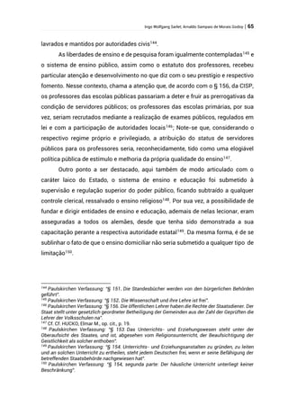 Ingo Wolfgang Sarlet; Arnaldo Sampaio de Morais Godoy | 65
lavrados e mantidos por autoridades civis144
.
As liberdades de ensino e de pesquisa foram igualmente contempladas145
e
o sistema de ensino público, assim como o estatuto dos professores, recebeu
particular atenção e desenvolvimento no que diz com o seu prestígio e respectivo
fomento. Nesse contexto, chama a atenção que, de acordo com o § 156, da CISP,
os professores das escolas públicas passariam a deter e fruir as prerrogativas da
condição de servidores públicos; os professores das escolas primárias, por sua
vez, seriam recrutados mediante a realização de exames públicos, regulados em
lei e com a participação de autoridades locais146
; Note-se que, considerando o
respectivo regime próprio e privilegiado, a atribuição do status de servidores
públicos para os professores seria, reconhecidamente, tido como uma elogiável
política pública de estímulo e melhoria da própria qualidade do ensino147
.
Outro ponto a ser destacado, aqui também de modo articulado com o
caráter laico do Estado, o sistema de ensino e educação foi submetido à
supervisão e regulação superior do poder público, ficando subtraído a qualquer
controle clerical, ressalvado o ensino religioso148
. Por sua vez, a possibilidade de
fundar e dirigir entidades de ensino e educação, ademais de nelas lecionar, eram
asseguradas a todos os alemães, desde que tenha sido demonstrada a sua
capacitação perante a respectiva autoridade estatal149
. Da mesma forma, é de se
sublinhar o fato de que o ensino domiciliar não seria submetido a qualquer tipo de
limitação150.
144
Paulskirchen Verfassung: “§ 151. Die Standesbücher werden von den bürgerlichen Behörden
geführt”.
145
Paulskirchen Verfassung: “§ 152. Die Wissenschaft und ihre Lehre ist frei”.
146
Paulskirchen Verfassung: “§ 156. Die öffentlichen Lehrer haben die Rechte der Staatsdiener. Der
Staat stellt unter gesetzlich geordneter Betheiligung der Gemeinden aus der Zahl der Geprüften die
Lehrer der Volksschulen na”.
147
Cf. Cf. HUCKO, Elmar M., op. cit., p. 19.
148
Paulskirchen Verfassung: “§ 153. Das Unterrichts- und Erziehungswesen steht unter der
Oberaufsicht des Staates, und ist, abgesehen vom Religionsunterricht, der Beaufsichtigung der
Geistlichkeit als solcher enthoben”.
149
Paulskirchen Verfassung: “§ 154. Unterrichts- und Erziehungsanstalten zu gründen, zu leiten
und an solchen Unterricht zu ertheilen, steht jedem Deutschen frei, wenn er seine Befähigung der
betreffenden Staatsbehörde nachgewiesen hat”.
150
Paulskirchen Verfassung: “§ 154, segunda parte: Der häusliche Unterricht unterliegt keiner
Beschränkung”.
 