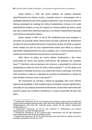 66 | HISTÓRIA CONSTITUCIONAL DA ALEMANHA – Da Constituição da Igreja de São Paulo à Lei Fundamental
Muito embora a CISP não tenha acolhido um capítulo destinado
especificamente aos direitos sociais, a questão social e a preocupação com a
igualdade substancial não foram alijadas totalmente, o que se pode perceber em
diversas passagens do catálogo de direitos fundamentais, inclusive e de modo
especialmente enfático no que diz respeito ao sistema público de ensino, ainda
que não se tenha feito referência expressa a um direito fundamental à educação
como direito a prestações estatais.
Nesse sentido, a CISP, no seu § 155, estabelecia que, para assegurar a
formação da juventude alemã, deveria haver previsão suficiente de atendimento
na esfera do sistema público de ensino e respectivas escolas, em todos os lugares,
sendo vedado aos pais ou seus representantes deixar seus filhos ou crianças
submetidas obrigatoriamente aos seus cuidados, sem o ensino previsto para as
escolas de nível fundamental (nos primeiros níveis do ensino)151.
Além disso, na esfera do ensino público fundamental e dos níveis
elementares de ensino nas escolas profissionais não poderiam ser cobradas
taxas152
. Outrossim, para as pessoas sem recursos, a gratuidade do ensino era
assegurada em todos os níveis em todo o sistema público153
. Por fim, dada a sua
associação à liberdade de ensino e ao sistema de ensino e educação, o § 158 da
CISP reconhece a cada um a liberdade de escolha de profissional e o direito de
para tal efeito se formar como e onde quiser154
.
No concernente ao princípio e direito de igualdade, bem como direitos
especiais de igualdade, a CISP também logrou contemplar avanços significativos,
veiculados no seu catálogo de direitos fundamentais, muito embora não tenha sido
possível superar por completo a resistência e o ranço conservador de parte das
elites.
151
Paulskirchen Verfassung: “§ 155. Für die Bildung der deutschen Jugend soll durch öffentliche
Schulen überall genügend gesorgt werden. Eltern oder deren Stellvertreter dürfen ihre Kinder oder
Pflegebefohlenen nicht ohne den Unterricht lassen, welcher für die unteren Volksschulen
vorgeschrieben ist”.
152
Paulskirchen Verfassung: “§ 157. Für den Unterricht in Volksschulen und niederen
Gewerbeschulen wird kein Schulgeld bezahlt”.
153
Paulskirchen Verfassung: “§ 157, segunda parte: Unbemittelten soll auf allen öffentlichen
Unterrichtsanstalten freier Unterricht gewahrt werden”.
154
Paulskirchen Verfassung: “§ 158. Es steht einem jeden frei, seinen Beruf zu wählen und sich für
denselben auszubilden, wie und wo er will”
 