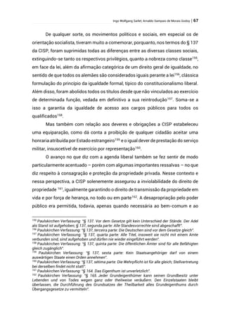 Ingo Wolfgang Sarlet; Arnaldo Sampaio de Morais Godoy | 67
De qualquer sorte, os movimentos políticos e sociais, em especial os de
orientação socialista, tiveram muito a comemorar, porquanto, nos termos do § 137
da CISP, foram suprimidas todas as diferenças entre as diversas classes sociais,
extinguindo-se tanto os respectivos privilégios, quanto a nobreza como classe155
,
em face da lei, além da afirmação categórica de um direito geral de igualdade, no
sentido de que todos os alemães são considerados iguais perante a lei156
, clássica
formulação do princípio da igualdade formal, típico do constitucionalismo liberal.
Além disso, foram abolidos todos os títulos desde que não vinculados ao exercício
de determinada função, vedada em definitivo a sua reintrodução157
. Soma-se a
isso a garantia da igualdade de acesso aos cargos públicos para todos os
qualificados158
.
Mas também com relação aos deveres e obrigações a CISP estabeleceu
uma equiparação, como dá conta a proibição de qualquer cidadão aceitar uma
honraria atribuída por Estado estrangeiro159
e o igual dever de prestação do serviço
militar, insuscetível de exercício por representação160
.
O avanço no que diz com a agenda liberal também se fez sentir de modo
particularmente acentuado – porém com algumas importantes ressalvas – no que
diz respeito à consagração e proteção da propriedade privada. Nesse contexto e
nessa perspectiva, a CISP solenemente assegurou a inviolabilidade do direito de
propriedade 161
, igualmente garantindo o direito de transmissão da propriedade em
vida e por força de herança, no todo ou em parte162. A desapropriação pelo poder
público era permitida, todavia, apenas quando necessária ao bem-comum e ao
155
Paulskirchen Verfassung: “§ 137. Vor dem Gesetze gilt kein Unterschied der Stände. Der Adel
als Stand ist aufgehoben; § 137, segunda parte: Alle Standesvorrechte sind abgeschafft”.
156
Paulskirchen Verfassung: “§ 137, terceira parte: Die Deutschen sind vor dem Gesetze gleich”.
157
Paulskirchen Verfassung: “§ 137, quarta parte: Alle Titel, insoweit sie nicht mit einem Amte
verbunden sind, sind aufgehoben und dürfen nie wieder eingeführt werden”.
158
Paulskirchen Verfassung: “§ 137, quinta parte: Die öffentlichen Ämter sind für alle Befähigten
gleich zugänglich”.
159
Paulskirchen Verfassung: “§ 137, sexta parte: Kein Staatsangehöriger darf von einem
auswärtigen Staate einen Orden annehmen”.
160
Paulskirchen Verfassung: “§ 137, sétima parte: Die Wehrpflicht ist für alle gleich; Stellvertretung
bei derselben findet nicht statt”.
161
Paulskirchen Verfassung: “§ 164. Das Eigenthum ist unverletzlich”.
162
Paulskirchen Verfassung: “§ 165. Jeder Grundeigenthümer kann seinen Grundbesitz unter
Lebenden und von Todes wegen ganz oder theilweise veräußern. Den Einzelstaaten bleibt
überlassen, die Durchführung des Grundsatzes der Theilbarkeit alles Grundeigenthums durch
Übergangsgesetze zu vermitteln”.
 