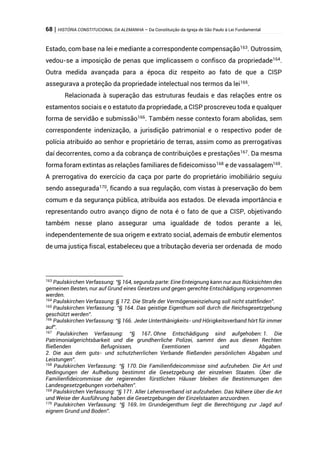 68 | HISTÓRIA CONSTITUCIONAL DA ALEMANHA – Da Constituição da Igreja de São Paulo à Lei Fundamental
Estado, com base na lei e mediante a correspondente compensação163
. Outrossim,
vedou-se a imposição de penas que implicassem o confisco da propriedade164
.
Outra medida avançada para a época diz respeito ao fato de que a CISP
assegurava a proteção da propriedade intelectual nos termos da lei165
.
Relacionada à superação das estruturas feudais e das relações entre os
estamentos sociais e o estatuto da propriedade, a CISP proscreveu toda e qualquer
forma de servidão e submissão166
. Também nesse contexto foram abolidas, sem
correspondente indenização, a jurisdição patrimonial e o respectivo poder de
polícia atribuído ao senhor e proprietário de terras, assim como as prerrogativas
daí decorrentes, como a da cobrança de contribuições e prestações167
. Da mesma
forma foram extintas as relações familiares de fideicomisso168
e de vassalagem169
.
A prerrogativa do exercício da caça por parte do proprietário imobiliário seguiu
sendo assegurada170, ficando a sua regulação, com vistas à preservação do bem
comum e da segurança pública, atribuída aos estados. De elevada importância e
representando outro avanço digno de nota é o fato de que a CISP, objetivando
também nesse plano assegurar uma igualdade de todos perante a lei,
independentemente de sua origem e extrato social, ademais de embutir elementos
de uma justiça fiscal, estabeleceu que a tributação deveria ser ordenada de modo
163
Paulskirchen Verfassung: “§ 164, segunda parte: Eine Enteignung kann nur aus Rücksichten des
gemeinen Besten, nur auf Grund eines Gesetzes und gegen gerechte Entschädigung vorgenommen
werden.
164
Paulskirchen Verfassung: § 172. Die Strafe der Vermögenseinziehung soll nicht stattfinden”.
165
Paulskirchen Verfassung: “§ 164. Das geistige Eigenthum soll durch die Reichsgesetzgebung
geschützt werden”.
166
Paulskirchen Verfassung: “§ 166. Jeder Unterthänigkeits- und Hörigkeitsverband hört für immer
auf”.
167
Paulskirchen Verfassung: “§ 167. Ohne Entschädigung sind aufgehoben: 1. Die
Patrimonialgerichtsbarkeit und die grundherrliche Polizei, sammt den aus diesen Rechten
fließenden Befugnissen, Exemtionen und Abgaben.
2. Die aus dem guts- und schutzherrlichen Verbande fließenden persönlichen Abgaben und
Leistungen”.
168
Paulskirchen Verfassung: “§ 170. Die Familienfideicommisse sind aufzuheben. Die Art und
Bedingungen der Aufhebung bestimmt die Gesetzgebung der einzelnen Staaten. Über die
Familienfideicommisse der regierenden fürstlichen Häuser bleiben die Bestimmungen den
Landesgesetzgebungen vorbehalten”.
169
Paulskirchen Verfassung: “§ 171. Aller Lehensverband ist aufzuheben. Das Nähere über die Art
und Weise der Ausführung haben die Gesetzgebungen der Einzelstaaten anzuordnen.
170
Paulskirchen Verfassung: “§ 169. Im Grundeigenthum liegt die Berechtigung zur Jagd auf
eignem Grund und Boden”.
 