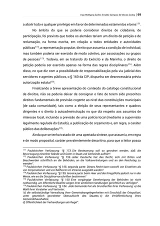 Ingo Wolfgang Sarlet; Arnaldo Sampaio de Morais Godoy | 69
a abolir todo e qualquer privilégio em favor de determinados estamentos e bens171
.
No âmbito do que se poderia considerar direitos de cidadania, de
participação, foi previsto que todos os alemães teriam um direito de petição e de
reclamação, na forma escrita, em relação a todos entidades e autoridades
públicas172
, a representação popular, direito que assumia a condição de individual,
mas também poderia ser exercido de modo coletivo, por associações ou grupos
de pessoas173
. Todavia, em se tratando do Exército e da Marinha, o direito de
petição poderia ser exercido apenas na forma das regras disciplinares174
. Além
disso, no que diz com a possibilidade de responsabilização pela via judicial dos
servidores e agentes públicos, o § 160 da CIP, dispunha ser desnecessária prévia
autorização estatal175
.
Finalizando a breve apresentação do conteúdo do catálogo constitucional
de direitos, não se poderia deixar de consignar o fato de terem sido prescritos
direitos fundamentais de previsão cogente ao nível das constituições municipais
(de cada comunidade), tais como a eleição de seus representantes e quadros
dirigentes e o direito à autoadministração no que diz respeito aos assuntos de
interesse local, incluindo a previsão de uma polícia local (mediante a supervisão
legalmente regulada do Estado), a publicação do orçamento e, em regra, o caráter
público das deliberações176
.
Ainda que se tenha tratado de uma apertada síntese, que assumiu, em regra
e de modo proposital, caráter prevalentemente descritivo, para que o leitor possa
171
Paulskirchen Verfassung: “§ 173. Die Besteuerung soll so geordnet werden, daß die
Bevorzugung einzelner Stände und Güter in Staat und Gemeinde aufhört”.
172
Paulskirchen Verfassung: “§ 159. Jeder Deutsche hat das Recht, sich mit Bitten und
Beschwerden schriftlich an die Behörden, an die Volksvertretungen und an den Reichstag zu
wenden”.
173
Paulskirchen Verfassung: “§ 159, segunda parte: Dieses Recht kann sowohl von Einzelnen als
von Corporationen und von Mehreren im Vereine ausgeübt warden”.
174
Paulskirchen Verfassung: “§ 159, terceira parte: beim Heer und der Kriegsflotte jedoch nur in der
Weise, wie es die Disciplinarvorschriften bestimmen”
175
Paulskirchen Verfassung: “§ 160. Eine vorgängige Genehmigung der Behörden ist nicht
nothwendig, um öffentliche Beamte wegen ihrer amtlichen Handlungen gerichtlich zu verfolgen”.
176
Paulskirchen Verfassung: “§ 184. Jede Gemeinde hat als Grundrechte ihrer Verfassung: a) die
Wahl ihrer Vorsteher und Vertreter;
b) die selbstständige Verwaltung ihrer Gemeindeangelegenheiten mit Einschluß der Ortspolizei,
unter gesetzlich geordneter Oberaufsicht des Staates; c) die Veröffentlichung ihres
Gemeindehaushaltes;
d) Öffentlichkeit der Verhandlungen als Regel”.
 