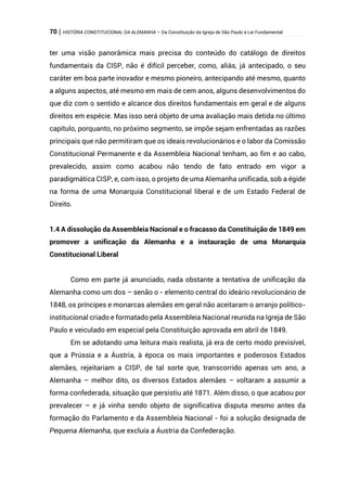70 | HISTÓRIA CONSTITUCIONAL DA ALEMANHA – Da Constituição da Igreja de São Paulo à Lei Fundamental
ter uma visão panorâmica mais precisa do conteúdo do catálogo de direitos
fundamentais da CISP, não é difícil perceber, como, aliás, já antecipado, o seu
caráter em boa parte inovador e mesmo pioneiro, antecipando até mesmo, quanto
a alguns aspectos, até mesmo em mais de cem anos, alguns desenvolvimentos do
que diz com o sentido e alcance dos direitos fundamentais em geral e de alguns
direitos em espécie. Mas isso será objeto de uma avaliação mais detida no último
capítulo, porquanto, no próximo segmento, se impõe sejam enfrentadas as razões
principais que não permitiram que os ideais revolucionários e o labor da Comissão
Constitucional Permanente e da Assembleia Nacional tenham, ao fim e ao cabo,
prevalecido, assim como acabou não tendo de fato entrado em vigor a
paradigmática CISP, e, com isso, o projeto de uma Alemanha unificada, sob a égide
na forma de uma Monarquia Constitucional liberal e de um Estado Federal de
Direito.
1.4 A dissolução da Assembleia Nacional e o fracasso da Constituição de 1849 em
promover a unificação da Alemanha e a instauração de uma Monarquia
Constitucional Liberal
Como em parte já anunciado, nada obstante a tentativa de unificação da
Alemanha como um dos – senão o - elemento central do ideário revolucionário de
1848, os príncipes e monarcas alemães em geral não aceitaram o arranjo político-
institucional criado e formatado pela Assembleia Nacional reunida na Igreja de São
Paulo e veiculado em especial pela Constituição aprovada em abril de 1849.
Em se adotando uma leitura mais realista, já era de certo modo previsível,
que a Prússia e a Áustria, à época os mais importantes e poderosos Estados
alemães, rejeitariam a CISP, de tal sorte que, transcorrido apenas um ano, a
Alemanha – melhor dito, os diversos Estados alemães – voltaram a assumir a
forma confederada, situação que persistiu até 1871. Além disso, o que acabou por
prevalecer – e já vinha sendo objeto de significativa disputa mesmo antes da
formação do Parlamento e da Assembleia Nacional - foi a solução designada de
Pequena Alemanha, que excluía a Áustria da Confederação.
 