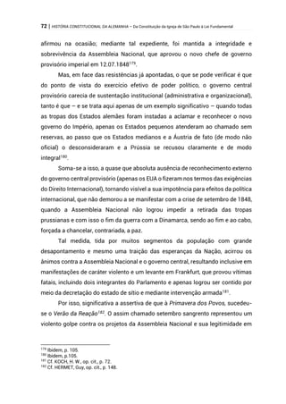 72 | HISTÓRIA CONSTITUCIONAL DA ALEMANHA – Da Constituição da Igreja de São Paulo à Lei Fundamental
afirmou na ocasião; mediante tal expediente, foi mantida a integridade e
sobrevivência da Assembleia Nacional, que aprovou o novo chefe de governo
provisório imperial em 12.07.1848179
.
Mas, em face das resistências já apontadas, o que se pode verificar é que
do ponto de vista do exercício efetivo de poder político, o governo central
provisório carecia de sustentação institucional (administrativa e organizacional),
tanto é que – e se trata aqui apenas de um exemplo significativo – quando todas
as tropas dos Estados alemães foram instadas a aclamar e reconhecer o novo
governo do Império, apenas os Estados pequenos atenderam ao chamado sem
reservas, ao passo que os Estados medianos e a Áustria de fato (de modo não
oficial) o desconsideraram e a Prússia se recusou claramente e de modo
integral180
.
Soma-se a isso, a quase que absoluta ausência de reconhecimento externo
do governo central provisório (apenas os EUA o fizeram nos termos das exigências
do Direito Internacional), tornando visível a sua impotência para efeitos da política
internacional, que não demorou a se manifestar com a crise de setembro de 1848,
quando a Assembleia Nacional não logrou impedir a retirada das tropas
prussianas e com isso o fim da guerra com a Dinamarca, sendo ao fim e ao cabo,
forçada a chancelar, contrariada, a paz.
Tal medida, tida por muitos segmentos da população com grande
desapontamento e mesmo uma traição das esperanças da Nação, acirrou os
ânimos contra a Assembleia Nacional e o governo central, resultando inclusive em
manifestações de caráter violento e um levante em Frankfurt, que provou vítimas
fatais, incluindo dois integrantes do Parlamento e apenas logrou ser contido por
meio da decretação do estado de sítio e mediante intervenção armada181.
Por isso, significativa a assertiva de que à Primavera dos Povos, sucedeu-
se o Verão da Reação182
. O assim chamado setembro sangrento representou um
violento golpe contra os projetos da Assembleia Nacional e sua legitimidade em
179
Ibidem, p. 105.
180
Ibidem, p.105.
181
Cf. KOCH, H. W., op. cit., p. 72.
182
Cf. HERMET, Guy, op. cit., p. 148.
 