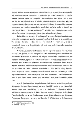 Ingo Wolfgang Sarlet; Arnaldo Sampaio de Morais Godoy | 73
face da população, apenas gerando o crescimento da radicalização, em especial
no âmbito da classe trabalhadora, que cada vez mais contestava o caráter
prevalentemente liberal e conservador da Assembleia e do governo central; isso,
por sua vez, levou à aprovação de uma lei para a proteção da Assembleia Nacional
e dos integrantes do governo, que, dentre outras medidas, limitou as liberdades de
imprensa e de reunião, provando de modo irreversível a cisão e levando ao
confronto entre as forças revolucionárias183
. A reação mais importante e poderosa
não se fez esperar e teve como protagonistas a Áustria e a Prússia.
Na Áustria, que também vivenciou um levante revolucionário patrocinado
pela extrema esquerda, que foi sufocado brutalmente (inclusive o emissário da
Assembleia Nacional, a despeito de sua imunidade diplomática, preso e
executado), uma nova Constituição foi outorgada pelo Imperador austríaco
(04.03.1849)184.
A Prússia, que sempre ofereceu a maior e explícita resistência, assumiu a
condição do que se poderia designar de fator derradeiro para a derrocada da
Assembleia Nacional e o fracasso do projeto constituinte, acompanhando, de
modo mais radical, o processo contrarrevolucionário. Sem que se possa entrar em
detalhes, mas destacando os fatores mais relevantes, foi decisivo o fato de que,
mesmo tendo sido eleito Imperador dos Alemães pelo Parlamento de Frankfurt, em
28 de março de 1849, Frederico Guilherme IV, dias depois (3.4), recusou
enfaticamente e mesmo de modo ostensivamente irônico e pejorativo, o título,
argumentando que a sua aceitação e, com isso, a adesão à CISP, representaria
uma “coleira de cachorro”, com a qual pretendiam acorrenta-lo à Revolução de
1848.
A partir disso a gradual, mas ainda sim relativamente rápida dissolução da
Assembleia Nacional, bem como o fracasso da CISP, passou a ser irreversível.
Mesmo tendo sido reconhecida por 28 dos Estados da Confederação Alemã,
mediante uma nota coletiva de 14.4.1849, que também chancelou a eleição de
Frederico Guilherme IV, os Estados mais fortes, designadamente os Reinos da
Prússia, da Baviera, de Hannover, da Saxônia, de Württenberg e da Áustria, se
183
Cf. PAULY, Walter, op. cit., p. 106.
184
Ibidem, p. 106-107.
 