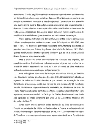 74 | HISTÓRIA CONSTITUCIONAL DA ALEMANHA – Da Constituição da Igreja de São Paulo à Lei Fundamental
recusaram a fazê-lo. Seguiram-se diversas revoltas e perturbações da ordem nos
territórios alemães, bem como tentativas da Assembleia Nacional em manter a sua
posição e preservar a revolução e a recém aprovada Constituição, mas temendo
uma guerra civil a maioria dos parlamentares renunciaram aos seus mandatos e
diversos Estados alemães – em especial os acima nominados – chamaram de
volta as suas respectivas delegações, assim como um número significativo de
servidores e autoridades do governo central abriram mão de seus cargos.
O que sobrou do Parlamento de Frankfurt, que então contava com apenas
100 dos seus integrantes, mudou-se para a cidade de Stuttgart, em 30.5.1849, mas
logo – 18.6. - foi dissolvido por tropas do exército de Württenberg, atendendo às
pressões exercidas pela Prússia; O golpe de misericórdia foi dado em 20.12.1849,
quando da renúncia do chefe do governo central185
, que, ao fim e ao cabo, nunca
deixou de ser um governo provisório.
Mas o ocaso da ordem constitucional de Frankfurt não implicou, por
completo, o enterro dos ideais que radicavam na sua origem e que, em boa parte,
acabaram sendo insculpidos no texto da CISP. O sonho de uma Alemanha
unificada, contudo, nunca deixou de se fazer presente.
Com efeito, já em 26 de maio de 1849, por iniciativa da Prússia, da Saxônia
e de Hannover, formou-se a liga dos três reis (“Dreikönigsbündnis”), aberto ao
ingresso de todos os Estados alemães, e que resultou na aprovação de uma
Constituição provisória da União, que no final do ano chegou a ter 26 membros;
todavia, também esse projeto acabou não tendo êxito, de tal sorte que em maio de
1851 a Assembleia Geral da Confederação Alemã foi restaurada em Frankfurt e em
agosto do mesmo ano anulado o Catálogo de Direitos Fundamentais que havia
sido aprovado de modo autônomo por uma Lei da Assembleia Nacional em
dezembro de 1848186
.
Ainda assim, embora com um atraso de mais de 20 anos, por iniciativa da
Prússia, na sequência da vitória em Sedan sobre a França, a unificação alemã
acabou finalmente por se tornar realidade em 18.1.1871, proclamada no Palácio
de Versalhes, processo que culminou com a promulgação de uma Constituição
185
Ibidem, p. 118-119.
186
Ibidem, p. 119.
 