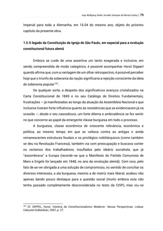 Ingo Wolfgang Sarlet; Arnaldo Sampaio de Morais Godoy | 75
Imperial para toda a Alemanha, em 16.04 do mesmo ano, objeto do próximo
capítulo da presente obra.
1.5 O legado da Constituição da Igreja de São Paulo, em especial para a evolução
constitucional futura alemã
Embora se cuide de uma assertiva um tanto exagerada e inclusive, em
sendo compreendida de modo categórico, é possível acompanhar Horst Dipperl
quando afirma que, com a vantagem de um olhar retrospectivo, é possível perceber
hoje que o triunfo da soberania da nação significaria a rejeição consciente da ideia
de soberania popular187
.
De qualquer sorte, a despeito dos significativos avanços cristalizados na
Carta Constitucional de 1849 e no seu Catálogo de Direitos Fundamentais,
frustrações – já manifestadas ao longo da atuação da Assembleia Nacional e que
inclusive tiveram forte influência quanto às resistências que se evidenciaram já na
ocasião –, desde o seu nascedouro, um forte dilema e ambivalência se fez sentir
no que concerne ao papel da emergente classe burguesa em todo o processo.
A burguesia, classe econômica de crescente relevância, econômica e
política, ao mesmo tempo em que se voltava contra as antigas e ainda
remanescentes estruturas feudais e os privilégios nobiliárquicos (como também
se deu na Revolução Francesa), também via com preocupação e buscava conter
os reclamos dos trabalhadores, insuflados pelo ideário socialista, que já
“assombrava” a Europa (recorde-se que o Manifesto do Partido Comunista de
Marx e Engels foi lançado em 1848, no ano da revolução alemã). Com isso, pelo
fato de se ver obrigada a uma solução de compromisso, no sentido de conciliar os
diversos interesses, a ala burguesa, mesmo a de matriz mais liberal, acabou não
apenas dando pouco destaque para a questão social (muito embora esta não
tenha passado completamente desconsiderada no texto da CISP), mas viu-se
187
Cf. DIPPEL, Horst. História do Constitucionalismo Moderno- Novas Perspectivas, Lisboa:
Calouste Gulbenkian, 2007, p. 27.
 