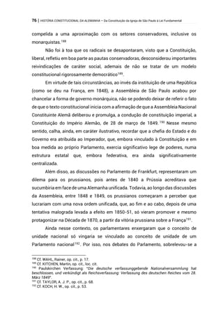 76 | HISTÓRIA CONSTITUCIONAL DA ALEMANHA – Da Constituição da Igreja de São Paulo à Lei Fundamental
compelida a uma aproximação com os setores conservadores, inclusive os
monarquistas.188
Não foi à toa que os radicais se desapontaram, visto que a Constituição,
liberal, refletiu em boa parte as pautas conservadoras, desconsiderou importantes
reivindicações de caráter social, ademais de não se tratar de um modelo
constitucional rigorosamente democrático189
.
Em virtude de tais circunstâncias, ao invés da instituição de uma República
(como se deu na França, em 1848), a Assembleia de São Paulo acabou por
chancelar a forma de governo monárquica, não se podendo deixar de referir o fato
de que o texto constitucional inicia com a afirmação de que a Assembleia Nacional
Constituinte Alemã deliberou e promulga, a condução de constituição imperial, a
Constituição do Império Alemão, de 28 de março de 1849. 190
Nesse mesmo
sentido, calha, ainda, em caráter ilustrativo, recordar que a chefia do Estado e do
Governo era atribuída ao Imperador, que, embora vinculado à Constituição e em
boa medida ao próprio Parlamento, exercia significativo lege de poderes, numa
estrutura estatal que, embora federativa, era ainda significativamente
centralizada.
Além disso, as discussões no Parlamento de Frankfurt, representaram um
dilema para os prussianos, pois antes de 1840 a Prússia acreditava que
sucumbiria em face de uma Alemanha unificada. Todavia, ao longo das discussões
da Assembleia, entre 1848 e 1849, os prussianos começaram a perceber que
lucrariam com uma nova ordem unificada, que, ao fim e ao cabo, depois de uma
tentativa malograda levada a efeito em 1850-51, só vieram promover e mesmo
protagonizar na Década de 1870, a partir da vitória prussiana sobre a França191
.
Ainda nesse contexto, os parlamentares enxergaram que o conceito de
unidade nacional só vingaria se vinculado ao conceito de unidade de um
Parlamento nacional192
. Por isso, nos debates do Parlamento, sobrelevou-se a
188
Cf. WAHL, Rainer, op. cit., p. 17.
189
Cf. KITCHEN, Martin, op. cit., loc. cit.
190
Paulskirchen Verfassung: “Die deutsche verfassunggebende Nationalversammlung hat
beschlossen, und verkündigt als Reichsverfassung: Verfassung des deutschen Reiches vom 28.
März 1849”.
191
Cf. TAYLOR, A. J. P., op. cit., p. 68.
192
Cf. KOCH, H. W., op. cit., p. 53.
 
