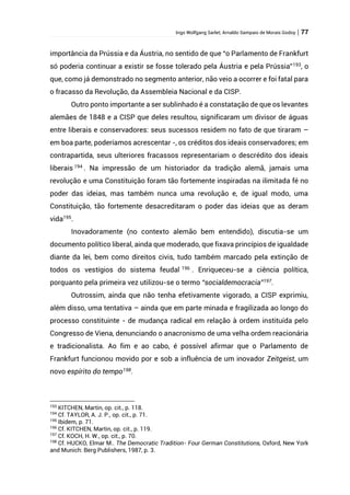 Ingo Wolfgang Sarlet; Arnaldo Sampaio de Morais Godoy | 77
importância da Prússia e da Áustria, no sentido de que “o Parlamento de Frankfurt
só poderia continuar a existir se fosse tolerado pela Áustria e pela Prússia”193
, o
que, como já demonstrado no segmento anterior, não veio a ocorrer e foi fatal para
o fracasso da Revolução, da Assembleia Nacional e da CISP.
Outro ponto importante a ser sublinhado é a constatação de que os levantes
alemães de 1848 e a CISP que deles resultou, significaram um divisor de águas
entre liberais e conservadores: seus sucessos residem no fato de que tiraram –
em boa parte, poderíamos acrescentar -, os créditos dos ideais conservadores; em
contrapartida, seus ulteriores fracassos representariam o descrédito dos ideais
liberais 194
. Na impressão de um historiador da tradição alemã, jamais uma
revolução e uma Constituição foram tão fortemente inspiradas na ilimitada fé no
poder das ideias, mas também nunca uma revolução e, de igual modo, uma
Constituição, tão fortemente desacreditaram o poder das ideias que as deram
vida195
.
Inovadoramente (no contexto alemão bem entendido), discutia-se um
documento político liberal, ainda que moderado, que fixava princípios de igualdade
diante da lei, bem como direitos civis, tudo também marcado pela extinção de
todos os vestígios do sistema feudal 196
. Enriqueceu-se a ciência política,
porquanto pela primeira vez utilizou-se o termo “socialdemocracia”197
.
Outrossim, ainda que não tenha efetivamente vigorado, a CISP exprimiu,
além disso, uma tentativa – ainda que em parte minada e fragilizada ao longo do
processo constituinte - de mudança radical em relação à ordem instituída pelo
Congresso de Viena, denunciando o anacronismo de uma velha ordem reacionária
e tradicionalista. Ao fim e ao cabo, é possível afirmar que o Parlamento de
Frankfurt funcionou movido por e sob a influência de um inovador Zeitgeist, um
novo espírito do tempo198
.
193
KITCHEN, Martin, op. cit., p. 118.
194
Cf. TAYLOR, A. J. P., op. cit., p. 71.
195
Ibidem, p. 71.
196
Cf. KITCHEN, Martin, op. cit., p. 119.
197
Cf. KOCH, H. W., op. cit., p. 70.
198
Cf. HUCKO, Elmar M.. The Democratic Tradition- Four German Constitutions, Oxford, New York
and Munich: Berg Publishers, 1987, p. 3.
 