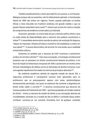 78 | HISTÓRIA CONSTITUCIONAL DA ALEMANHA – Da Constituição da Igreja de São Paulo à Lei Fundamental
Também paradoxalmente, o texto aprovado foi um sucesso, e um fracasso.
Malogrou porque não se sustentou; não foi efetivamente aplicado: a Constituição
Alemã de 1849 não entrou em vigência. Porém, quando publicado na Gazeta
Oficial, o texto discutido em Frankfurt sintetizou em grande medida o que os
grupos liberais pretendiam para o país199
, mesmo que se leve em conta a solução
de compromisso de tendência conservadora, já noticiada.
Outrossim, aprendeu-se a dura lição de que o domínio político efetivo varia
na razão direta da disponibilidade para o exercício dos poderes econômicos e
militar200
. A assembleia democrática nascida do pânico da revolução foi dispersa,
“depois do imperador refratário [Frederico Guilherme IV] restabelecer a ordem em
sua capital”201
. O avanço democrático, de tal sorte, foi uma ilusão, que a realidade
aristocrática sufocou.
Sustentou-se também que o fracasso da CISP incentivou o positivismo
jurídico em território alemão202
. Para essa concepção, a frustração constitucional
propiciou que se pensasse um direito constitucional distante da política; e em
favor da reação às fantasiosas conquistas de 1849, o positivismo se revelou como
fórmula metodológica de defesa contra as demandas de direitos humanos e por
uma agenda republicana formulada nos termos de princípios abstratos203
.
No ambiente acadêmico alemão da segunda metade do século XIX, a
segurança profissional e consequente sucesso eram garantidos para os
professores que se preocupassem apenas com áreas epistemológicas
tematicamente permitidas, nas quais se explorava tão somente a dogmática do
direito então válido e corrente 204
. A doutrina constitucional que decorreu do
fracasso prático do Parlamento de 1849 – que havia projetado um Estado material
de Direito - limitou a natureza do estado de direito à sua concepção abstrata de
inviolabilidade, tomando-se a cautela de não se definir o conteúdo dessa ordem
inviolável: construiu-se um conceito formalista, livre de qualquer conteúdo
199
Cf. HUCKO, Elmar M., op. cit., p. 7.
200
STOLLEIS, Michael, op. cit., p. 254.
201
HERMET, Guy, op. cit., loc. cit.
202
É a tese de Michael Stolleis. Conferir, STOLLEIS, Michael, op. cit., p. 256.
203
Ibidem, p. 256.
204
Ibidem, p. 256.
 