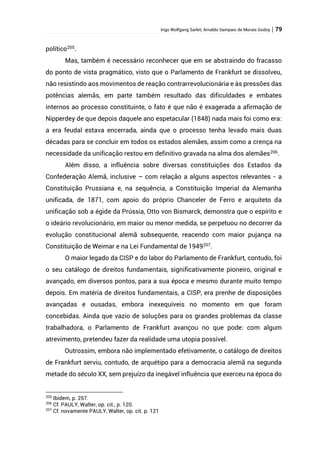 Ingo Wolfgang Sarlet; Arnaldo Sampaio de Morais Godoy | 79
político205
.
Mas, também é necessário reconhecer que em se abstraindo do fracasso
do ponto de vista pragmático, visto que o Parlamento de Frankfurt se dissolveu,
não resistindo aos movimentos de reação contrarrevolucionária e às pressões das
potências alemãs, em parte também resultado das dificuldades e embates
internos ao processo constituinte, o fato é que não é exagerada a afirmação de
Nipperdey de que depois daquele ano espetacular (1848) nada mais foi como era:
a era feudal estava encerrada, ainda que o processo tenha levado mais duas
décadas para se concluir em todos os estados alemães, assim como a crença na
necessidade da unificação restou em definitivo gravada na alma dos alemães206
.
Além disso, a influência sobre diversas constituições dos Estados da
Confederação Alemã, inclusive – com relação a alguns aspectos relevantes - a
Constituição Prussiana e, na sequência, a Constituição Imperial da Alemanha
unificada, de 1871, com apoio do próprio Chanceler de Ferro e arquiteto da
unificação sob a égide da Prússia, Otto von Bismarck, demonstra que o espírito e
o ideário revolucionário, em maior ou menor medida, se perpetuou no decorrer da
evolução constitucional alemã subsequente, reacendo com maior pujança na
Constituição de Weimar e na Lei Fundamental de 1949207
.
O maior legado da CISP e do labor do Parlamento de Frankfurt, contudo, foi
o seu catálogo de direitos fundamentais, significativamente pioneiro, original e
avançado, em diversos pontos, para a sua época e mesmo durante muito tempo
depois. Em matéria de direitos fundamentais, a CISP, era prenhe de disposições
avançadas e ousadas, embora inexequíveis no momento em que foram
concebidas. Ainda que vazio de soluções para os grandes problemas da classe
trabalhadora, o Parlamento de Frankfurt avançou no que pode: com algum
atrevimento, pretendeu fazer da realidade uma utopia possível.
Outrossim, embora não implementado efetivamente, o catálogo de direitos
de Frankfurt serviu, contudo, de arquétipo para a democracia alemã na segunda
metade do século XX, sem prejuízo da inegável influência que exerceu na época do
205
Ibidem, p. 257.
206
Cf. PAULY, Walter, op. cit., p. 120.
207
Cf. novamente PAULY, Walter, op. cit. p. 121
 