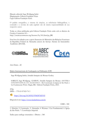 Direção editorial: Ingo Wolfgang Sarlet
Diagramação: Editora Fundação Fênix
Capa: Editora Fundação Fênix
O padrão ortográfico, o sistema de citações, as referências bibliográficas, o
conteúdo e a revisão de cada capítulo são de inteira responsabilidade de seu
respectivo autor.
Todas as obras publicadas pela Editora Fundação Fênix estão sob os direitos da
Creative Commons 4.0 –
http://creativecommons.org/licenses/by/4.0/deed.pt_BR
Este livro foi editado com o apoio financeiro do Ministério das Relações Exteriores
da República Federal da Alemanha através do Serviço Alemão de Intercâmbio
Acadêmico (DAAD).
Série Direito – 20
Dados Internacionais de Catalogação na Publicação (CIP)
Ingo Wolfgang Sarlet; Arnaldo Sampaio de Moraes Godoy.
SARLET, Ingo Wolfgang; GODOY, Arnaldo Sampaio de Moraes. HISTÓRIA
CONSTITUCIONAL DA ALEMANHA – Da Constituição da Igreja de São Paulo à
Lei Fundamental. Porto Alegre, RS: Editora Fundação Fênix, 2021.
435p.
ISBN – 978-65-87424-74-3
https://doi.org/10.36592/9786587424743
Disponível em: https://www.fundarfenix.com.br
CDD – 340
_______________________________________________________________
1. História. 2. Construção. 3. Alemanha. 4. Weimar. 5 Lei Fundamental. 6. Igreja
de São Paulo. 7. Constituição Imperial.
Índice para catálogo sistemático – Direito – 340
 