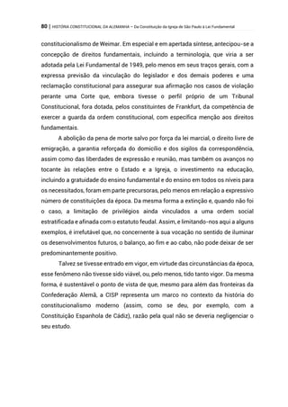 80 | HISTÓRIA CONSTITUCIONAL DA ALEMANHA – Da Constituição da Igreja de São Paulo à Lei Fundamental
constitucionalismo de Weimar. Em especial e em apertada síntese, antecipou-se a
concepção de direitos fundamentais, incluindo a terminologia, que viria a ser
adotada pela Lei Fundamental de 1949, pelo menos em seus traços gerais, com a
expressa previsão da vinculação do legislador e dos demais poderes e uma
reclamação constitucional para assegurar sua afirmação nos casos de violação
perante uma Corte que, embora tivesse o perfil próprio de um Tribunal
Constitucional, fora dotada, pelos constituintes de Frankfurt, da competência de
exercer a guarda da ordem constitucional, com específica menção aos direitos
fundamentais.
A abolição da pena de morte salvo por força da lei marcial, o direito livre de
emigração, a garantia reforçada do domicílio e dos sigilos da correspondência,
assim como das liberdades de expressão e reunião, mas também os avanços no
tocante às relações entre o Estado e a Igreja, o investimento na educação,
incluindo a gratuidade do ensino fundamental e do ensino em todos os níveis para
os necessitados, foram em parte precursoras, pelo menos em relação a expressivo
número de constituições da época. Da mesma forma a extinção e, quando não foi
o caso, a limitação de privilégios ainda vinculados a uma ordem social
estratificada e afinada com o estatuto feudal. Assim, e limitando-nos aqui a alguns
exemplos, é irrefutável que, no concernente à sua vocação no sentido de iluminar
os desenvolvimentos futuros, o balanço, ao fim e ao cabo, não pode deixar de ser
predominantemente positivo.
Talvez se tivesse entrado em vigor, em virtude das circunstâncias da época,
esse fenômeno não tivesse sido viável, ou, pelo menos, tido tanto vigor. Da mesma
forma, é sustentável o ponto de vista de que, mesmo para além das fronteiras da
Confederação Alemã, a CISP representa um marco no contexto da história do
constitucionalismo moderno (assim, como se deu, por exemplo, com a
Constituição Espanhola de Cádiz), razão pela qual não se deveria negligenciar o
seu estudo.
 