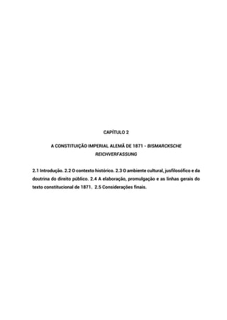 CAPÍTULO 2
A CONSTITUIÇÃO IMPERIAL ALEMÃ DE 1871 - BISMARCKSCHE
REICHVERFASSUNG
2.1 Introdução. 2.2 O contexto histórico. 2.3 O ambiente cultural, jusfilosófico e da
doutrina do direito público. 2.4 A elaboração, promulgação e as linhas gerais do
texto constitucional de 1871. 2.5 Considerações finais.
 