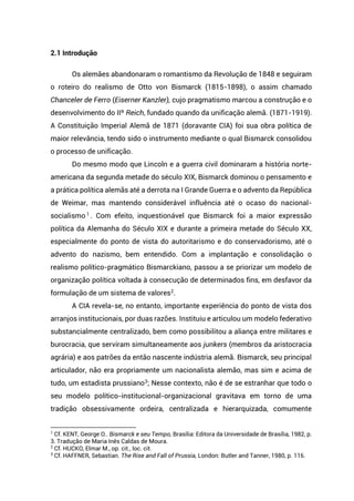 2.1 Introdução
Os alemães abandonaram o romantismo da Revolução de 1848 e seguiram
o roteiro do realismo de Otto von Bismarck (1815-1898), o assim chamado
Chanceler de Ferro (Eiserner Kanzler), cujo pragmatismo marcou a construção e o
desenvolvimento do IIº Reich, fundado quando da unificação alemã. (1871-1919).
A Constituição Imperial Alemã de 1871 (doravante CIA) foi sua obra política de
maior relevância, tendo sido o instrumento mediante o qual Bismarck consolidou
o processo de unificação.
Do mesmo modo que Lincoln e a guerra civil dominaram a história norte-
americana da segunda metade do século XIX, Bismarck dominou o pensamento e
a prática política alemãs até a derrota na I Grande Guerra e o advento da República
de Weimar, mas mantendo considerável influência até o ocaso do nacional-
socialismo 1
. Com efeito, inquestionável que Bismarck foi a maior expressão
política da Alemanha do Século XIX e durante a primeira metade do Século XX,
especialmente do ponto de vista do autoritarismo e do conservadorismo, até o
advento do nazismo, bem entendido. Com a implantação e consolidação o
realismo político-pragmático Bismarckiano, passou a se priorizar um modelo de
organização política voltada à consecução de determinados fins, em desfavor da
formulação de um sistema de valores2
.
A CIA revela-se, no entanto, importante experiência do ponto de vista dos
arranjos institucionais, por duas razões. Instituiu e articulou um modelo federativo
substancialmente centralizado, bem como possibilitou a aliança entre militares e
burocracia, que serviram simultaneamente aos junkers (membros da aristocracia
agrária) e aos patrões da então nascente indústria alemã. Bismarck, seu principal
articulador, não era propriamente um nacionalista alemão, mas sim e acima de
tudo, um estadista prussiano3
; Nesse contexto, não é de se estranhar que todo o
seu modelo político-institucional-organizacional gravitava em torno de uma
tradição obsessivamente ordeira, centralizada e hierarquizada, comumente
1
Cf. KENT, George O.. Bismarck e seu Tempo, Brasília: Editora da Universidade de Brasília, 1982, p.
3. Tradução de Maria Inês Caldas de Moura.
2
Cf. HUCKO, Elmar M., op. cit., loc. cit.
3
Cf. HAFFNER, Sebastian. The Rise and Fall of Prussia, London: Butler and Tanner, 1980, p. 116.
 