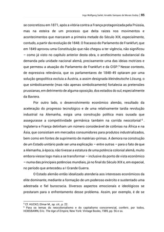 Ingo Wolfgang Sarlet; Arnaldo Sampaio de Morais Godoy | 85
se concretizou em 1871, após a vitória contra a França protagonizada pela Prússia,
mas na esteira de um processo que deita raízes nos movimentos e
acontecimentos que marcaram a primeira metade do Século XIX, especialmente,
contudo, a partir da revolução de 1848. O fracasso do Parlamento de Frankfurt, que
em 1849 aprovou uma Constituição que não chegou a ter vigência, não significou
– como já visto no capítulo anterior desta obra, o arrefecimento substancial da
demanda pela unidade nacional alemã, precisamente uma das ideias motrizes e
que permeou a atuação do Parlamento de Frankfurt e da CISP.5
Nesse contexto,
de expressiva relevância, que os parlamentares de 1848-49 optaram por uma
solução geopolítica excluía a Áustria, a assim designada kleindeutsche Lösung, o
que simbolicamente (mas não apenas simbolicamente) fortalecia as pretensões
prussianas, em detrimento de alguma oposição, dos estados do sul, especialmente
da Baviera.
Por outro lado, o desenvolvimento econômico alemão, resultado da
aceleração do progresso tecnológico e de uma relativamente tardia revolução
industrial na Alemanha, exigia uma construção política mais ousada que
assegurasse a competitividade germânica também na corrida neocolonial 6
.
Inglaterra e França detinham um número considerável de colônias na África e na
Ásia, que consistiam em mercados consumidores para produtos industrializados,
bem como em fontes de suprimento de matérias-primas. A demora na construção
de um Estado unitário pode ser uma explicação – entre outras – para o fato de que
a Alemanha, à época, não tivesse a estatura de uma potência colonial alemã, muito
embora viesse logo mais a se transformar – inclusive do ponto de vista econômico
– numa das principais potências mundiais, já no final do Século XIX e, em especial,
no período que antecedeu a I Grande Guerra.
O Estado alemão então idealizado atenderia aos interesses econômicos da
elite dominante, mediante a formação de um poderoso exército e sustentado uma
adestrada e fiel burocracia. Diversos aspectos emocionais e ideológicos se
prestaram para o enfrentamento desse problema. Assim, por exemplo, é de se
5
Cf. HUCKO, Elmar M., op. cit., p. 22.
6
Para os temas do neocolonialismo e do capitalismo concorrencial, conferir, por todos,
HOBSBAWN, Eric. The Age of Empire, New York: Vintage Books, 1989, pp. 56 e ss.
 