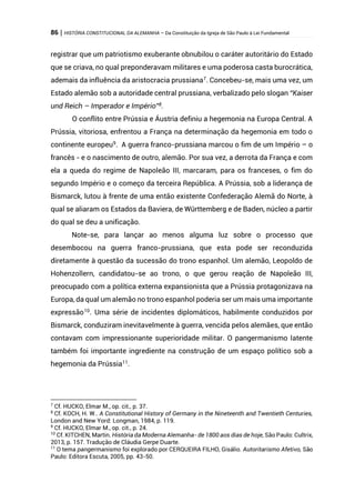 86 | HISTÓRIA CONSTITUCIONAL DA ALEMANHA – Da Constituição da Igreja de São Paulo à Lei Fundamental
registrar que um patriotismo exuberante obnubilou o caráter autoritário do Estado
que se criava, no qual preponderavam militares e uma poderosa casta burocrática,
ademais da influência da aristocracia prussiana7
. Concebeu-se, mais uma vez, um
Estado alemão sob a autoridade central prussiana, verbalizado pelo slogan “Kaiser
und Reich – Imperador e Império”8
.
O conflito entre Prússia e Áustria definiu a hegemonia na Europa Central. A
Prússia, vitoriosa, enfrentou a França na determinação da hegemonia em todo o
continente europeu9
. A guerra franco-prussiana marcou o fim de um Império – o
francês - e o nascimento de outro, alemão. Por sua vez, a derrota da França e com
ela a queda do regime de Napoleão III, marcaram, para os franceses, o fim do
segundo Império e o começo da terceira República. A Prússia, sob a liderança de
Bismarck, lutou à frente de uma então existente Confederação Alemã do Norte, à
qual se aliaram os Estados da Baviera, de Württemberg e de Baden, núcleo a partir
do qual se deu a unificação.
Note-se, para lançar ao menos alguma luz sobre o processo que
desembocou na guerra franco-prussiana, que esta pode ser reconduzida
diretamente à questão da sucessão do trono espanhol. Um alemão, Leopoldo de
Hohenzollern, candidatou-se ao trono, o que gerou reação de Napoleão III,
preocupado com a política externa expansionista que a Prússia protagonizava na
Europa, da qual um alemão no trono espanhol poderia ser um mais uma importante
expressão10. Uma série de incidentes diplomáticos, habilmente conduzidos por
Bismarck, conduziram inevitavelmente à guerra, vencida pelos alemães, que então
contavam com impressionante superioridade militar. O pangermanismo latente
também foi importante ingrediente na construção de um espaço político sob a
hegemonia da Prússia11.
7
Cf. HUCKO, Elmar M., op. cit., p. 37.
8
Cf. KOCH, H. W.. A Constitutional History of Germany in the Nineteenth and Twentieth Centuries,
London and New Yord: Longman, 1984, p. 119.
9
Cf. HUCKO, Elmar M., op. cit., p. 24.
10
Cf. KITCHEN, Martin. História da Moderna Alemanha- de 1800 aos dias de hoje, São Paulo: Cultrix,
2013, p. 157. Tradução de Cláudia Gerpe Duarte.
11
O tema pangermanismo foi explorado por CERQUEIRA FILHO, Gisálio. Autoritarismo Afetivo, São
Paulo: Editora Escuta, 2005, pp. 43-50.
 