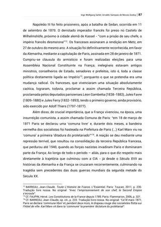 Ingo Wolfgang Sarlet; Arnaldo Sampaio de Morais Godoy | 87
Napoleão III foi feito prisioneiro, após a batalha de Sedan, ocorrida em 11
de setembro de 1870. O derrotado imperador francês foi preso no Castelo de
Wilhelmshöfe, próximo à cidade alemã de Kassel - “com a prisão de seu chefe, o
império francês desmorona”12
. Os franceses assinaram a rendição em Metz, em
27 de outubro do mesmo ano. A situação foi definitivamente reconhecida, em favor
da Alemanha, mediante a capitulação de Paris, assinada em 28 de janeiro de 1871.
Cumpriu-se cláusula do armistício e foram realizadas eleições para uma
Assembleia Nacional Constituinte na França; inelegíveis estavam antigos
ministros, conselheiros de Estado, senadores e prefeitos, isto é, toda a classe
política diretamente ligada ao Império13
, porquanto o que se pretendia era uma
mudança radical. Os franceses, que vivenciaram uma situação absolutamente
caótica, lograram, todavia, proclamar a assim chamada Terceira República,
proclamada pelos deputados parisienses Léon Gambetta (1838-1882), Jules Favre
(1809-1880) e Jules Ferry (1832-1893), tendo o primeiro governo, ainda provisório,
sido exercido por Adolf Thiers (1797-1877).
Além disso, de crucial importância, que a França vivenciou, na época, uma
insurreição comunista, a assim chamada Comuna de Paris: “em 18 de março de
1871 Paris se declarou uma ‘comuna livre’ e, durante dois meses, a bandeira
vermelha dos socialistas foi hasteada na Prefeitura de Paris (...) Karl Marx viu na
‘comuna’ a primeira ‘ditadura do proletariado’”14
. A reação se deu mediante uma
repressão terrível, que resultou na consolidação da terceira República francesa,
que perdurou até 1940, quando as forças nazistas invadiram Paris e dominaram
parte da França; Ao longo de todo o período – aliás, para o que diz respeito mais
diretamente à trajetória que culminou com a CIA - já desde o Século XVII as
histórias da Alemanha e da França se cruzaram recorrentemente, culminando na
tragédia sem precedentes das duas guerras mundiais da segunda metade do
Século XX.
12
BARREAU, Jean-Claude. Toute L’Histoire de France, L”Essentiel, Paris: Toucan, 2011, p. 230.
Tradução livre nossa. No original: “Avec l’emprisonnement de son chef, le Second Empire
s’ecroula”.
13
Cf. FAUPIN, Hervé. Les Constitutions de la France depuis 1789, Paris: Flammarion, 2006, p. 321.
14
Cf. BARREAU, Jean-Claude, op. cit., p. 233. Tradução livre nossa. No original: “Le18 mars 1871,
Paris se declara ‘commune libre’ et, pendant deux mois, le drapeau rouge des socialistes flotta sur
l’hôtel de ville. Karl Marx vit dans la ‘commune’ la première ‘dictature du prolétariat”.
 