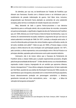88 | HISTÓRIA CONSTITUCIONAL DA ALEMANHA – Da Constituição da Igreja de São Paulo à Lei Fundamental
Os alemães, por sua vez, se beneficiaram do Tratado de Frankfurt, que
ditaram aos franceses, ficando com a Alsácia-Lorena e se intitularam para o
recebimento de pesada indenização de guerra. Karl Marx teria, inclusive,
prognosticado que Bismarck havia plantado as sementes de uma catástrofe
europeia, pelos termos e condições do tratado imposto aos vencidos15
.
Mas, deixando de lado a guerra franco-prussiana e sua decisiva
importância para a unificação alemã, não se pode deixar de recordar, consoante
em parte já antecipado, o significado e legado da obra do Parlamento de Frankfurt,
que, em 1849, ofereceu ao rei da Prússia o título de Kaiser da Alemanha, o que, no
entanto, foi veementemente recusado, mediante o argumento de que com isso se
estaria aderindo à revolução de 1848. Em 1871, contudo, a situação seria outra. A
coroa foi oferecida pelos príncipes dos vários Estados, agora unificados, sendo, de
tal sorte, recebida com júbilo16. Note-se que, em 1849, a Prússia negou a coroa
porque a oferta decorria de uma revolução com participação popular. Em 1871,
pelo contrário, a oferta representou uma acomodação entre o Rei da Prússia e os
príncipes alemães, apoiados pela aristocracia rural e pela nascente indústria.
Outrossim, não é de menor relevo que o fracasso do Parlamento de
Frankfurt atraiu a classe média para o projeto expansionista prussiano, dirigido
pela forte personalidade de Bismarck17
. O líder alemão tornou-se o Kanzlerdiktator,
expressão criada à época, impregnado de um sentido que aproxima ditatura,
tirania e bonapartismo18. Essa última categoria, bonapartismo, foi bem explorada
por Karl Marx, quando da sua análise da Revolução Francesa de 1848, ocasião na
qual destacou que a burguesia, assustada com o crescimento de forças populares,
busca obsessivamente proteção em personagem autoritário: a ditadura,
geralmente marcada por forte nacionalismo, seria - em regra - a tábua de
salvação da burguesia ameaçada19
.
15
Cf. KITCHEN, Martin, op. cit., p. 159.
16
Cf. KITCHEN, Martin, op. cit., p. 160.
17
Cf. HUCKO, Elmar M., op. cit., p. 23.
18
Cf. KITCHEN, Martin, op. cit., p. 165.
19
MARX, Karl. O Dezoito Brumário de Louis Bonaparte, São Paulo: Centauro, 2000. Tradução de
Silvio Donizete Chagas.
 