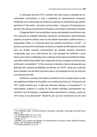 Ingo Wolfgang Sarlet; Arnaldo Sampaio de Morais Godoy | 89
A unificação alemã de 1871, contudo, teria sido menos o resultado de um
exacerbado nacionalismo, e mais o predicado do expansionismo prussiano,
fortalecido com a diminuição da influência austríaca no complicado jogo político
germânico,20
não sendo – por esta e outras razões – à toa que a Prússia passou a
dominar não apenas o processo de unificação, mas também a Alemanha unificada.
O Segundo Reich, é de se sublinhar, nasceu sem bandeira, sem divisa e sem
hino nacional; as unidades federadas manteriam constituições e administrações
próprias, ao governo central, como se verá, seriam reservadas a política externa, a
organização militar, e a condução geral das políticas econômica e social21
. Já
durante o processo de reunificação se discutiu a respeito da definição de uma data
para um feriado nacional comemorativo da unidade nacional duramente
conquistada; para uns, a data deveria ser a da coroação de Guilherme I como
Kaiser; para outros, o Sedantag, isto é, a data da vitória alemã na batalha de Sedan;
esta última data foi boicotada, sob o argumento de que carregaria um preconceito
antifrancês e anticatólico22
. O hino nacional e a bandeira tiveram de aguardar sua
definição até o advento da República de Weimar, em 191923
, ainda que a marinha
tenha utilizado uma bandeira provisória após a promulgação da CIA, por força de
sua expressa previsão.
Guilherme I, sucessor de Frederico Guilherme IV, foi coroado Kaiser na sala
dos espelhos do Palácio de Versalhes, nos arredores de Paris, em 18 de janeiro de
1871, sendo evidente que “o ódio dos franceses adornou a circunstância”24. O
nacionalismo conduziu à criação de um Estado unificado, pavimentando seu
caminho e sua formatação; a exaltação desse nacionalismo, contudo, a partir de
1914, levou à sua derrocada25
. Bismarck, por sua vez, transformou-se em uma
20
Cf. FULBROOK, Mary. A Concise History of Germany, Cambridge: Cambridge University Press,
2005, p. 125.
21
Cf. KITCHEN, Martin, op. cit., p. 161.
22
Cf. KITCHEN, Martin, op. cit., p. 173.
23
Ibidem, p.173
24
HERMET, Guy. História das Nações e do Nacionalismo na Europa, Lisboa: Editorial Estampa,
1996, p. 149. Tradução de Ana Moura.
25
Cf. HUCKO, Elmar M., cit., p. 38.
 