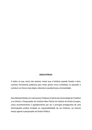 DEDICATÓRIAS
A todos os que, como nós autores, creem que a História, quando levada a sério,
constitui ferramenta poderosa para evitar graves erros cometidos no passado e
construir um futuro mais digno, tolerante e saudável para a humanidade.
Para Michael Stolleis (in memoriam), Professor Emérito da Universidade de Frankfurt
e ex-Diretor e Pesquisador do Instituto Max-Planck de História do Direito Europeu,
como reconhecimento e agradecimento por ser o principal protagonista de uma
historiografia jurídica fundada na responsabilidade do ser histórico, ao mesmo
tempo agente e pesquisador do Direito Público.
 