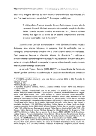 90 | HISTÓRIA CONSTITUCIONAL DA ALEMANHA – Da Constituição da Igreja de São Paulo à Lei Fundamental
lenda viva; imagens e bustos do herói nacional foram vendidas aos milhares. De
fato, “ele havia se tornado um símbolo”26
. Prossegue um biógrafo:
A vitória sobre a França e a criação do novo Reich marcou o ponto alto da
carreira de Bismarck. Ele havia alcançado o impossível, e seu gênio não tinha
limites. Quando retornou a Berlim, em março de 1871, tinha-se tornado
imortal, mas agora se via diante de um desafio completamente diferente:
preservar sua criação e fazê-la funcionar27
.
A ascensão de Otto von Bismarck (1815-1898) como chanceler da Prússia
distinguiu uma intensa liderança no processo final de unificação, que se
consagrou simbolicamente também com a vitória alemã frente aos franceses.
Esse processo laureou a chamada síntese de Bismarck 28 . Alterou-se
profundamente o panorama político europeu29
. Houve reflexos inclusive em outros
países, a exemplo do Brasil, em especial no que se à disputa em torno da primazia
intelectual entre França e Alemanha.
A obra de Tobias Barreto (1839-1889)30
e a importância da Escola do
Recife31
, podem confirmar essa afirmação. A Escola do Recife refutou a tradição
26
STEINBERG, Jonathan. Bismarck- uma vida, Barueri: Amarilys, 2015, p. 336. Tradução de
Maurício Tamboni.
27
Ibidem, p. 388.
28
BROSE, Eric Dorn, cit., p. 329.
29
ZIEMANN, Benjamin; MERGEL, Thomas. European Political History- 1870-1913, Aldershot:
Ashagate 2007.
30
AMADO, Gilberto. Tobias Barreto. Ariel, Rio de Janeiro, 1934. BARRETO, Luiz Antônio. Tobias
Barreto, a Abolição da Escravatura e a Organização da Sociedade, Sociedade Editorial de Sergipe.
Recife, 1988. BEVILACQUA, Clóvis. Tobias Barreto. In: Juristas Filósofos. Livraria Magalhães,
Salvador, 1897. CAMPOS, Virgílio. Tobias Barreto e a Revolução Jurídica Alemã: a influência de Von
Jhering no Pensamento Tobiático, Recife, 1988. CORTES, Paulo Campos. Tobias Barreto, Antologia
de Ideia, uma Revelação. Editora Radial, Rio de Janeiro, 1974. CORTES, Paulo Campos. A concepção
Filosófica de Tobias Barreto. Rio de Janeiro, 1980. DANTAS, Paulo. Tobias Barreto. 2 ed. Revista e
Ampliada. São Paulo: 1952. FERREIRA, Luis Pinto. Tobias Barreto e a Nova Escola de Recife.
Imprensa Industrial, Recife, 1953. GAMA, Affonso Dionyzio. Tobias Barreto. Monteiro Lobato, São
Paulo, 1925. LIMA, Hermes. O pensamento Vivo de Tobias Barreto. Martins, São Paulo, 1943. LIRA,
Roberto. Tobias Barreto, O homem-Pêndulo. Companhia Editora Nacional. Rio de Janeiro, 1937.
MONT’ALEGRE, Omer. Tobias Barreto. Vecchi, Rio de Janeiro, 1939. MORAES FILHO, Evaristo de.
Medo à Utopia: o Pensamento Social de Tobias Barreto e Silvio Romero. Nova Fronteira, Brasília,
INL, Rio de Janeiro, 1985. PEREIRA, Virgílio de Sá. Tobias Barreto, Revistas dos Tribunais, Rio de
Janeiro, 1917. ROMERO, Nelson. Tobias Barreto. Rio de Janeiro: Gráficas O Globo, 1943.
31
BEVILÁQUA, Clóvis. História da Faculdade de Direito do Recife, Rio de Janeiro: Instituto Nacional
do Livro, 1977. VEIGA, Gláucio. História das Ideias da Faculdade de Direito do Recife, volume VIII.
Recife: Artegrafi, 1977. CHACON, Vamireh. Da Escola de Recife ao Código Civil, Rio de Janeiro:
 