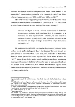 Ingo Wolfgang Sarlet; Arnaldo Sampaio de Morais Godoy | 91
francesa, em favor de uma nova tradição cultural alemã; Tobias Barreto foi um
germanófilo32
, como também germanófilo foi D. Pedro II (1825-1891), que visitou
a Alemanha algumas vezes, em 1871, em 1876, em 1887 e em 189033
.
Otto von Bismarck foi o personagem central no movimento de unificação da
Alemanha, que se desdobrou juridicamente na Constituição de 1871. Peça-chave
no jogo político europeu da segunda metade do século XIX, Bismarck
admirava Lord Byron e amava a música revolucionária de Beethoven;
desenvolveu um profundo sentimento pelas obras de Shakespeare e se
interessava por ideias republicanas” 34
. Autoritário, “o estilo pessoal de
Bismarck de conduzir os negócios de Estado não tolerava interferências; ele
era intolerante em relação a colegas e desconfiava sempre de rivais ou
imaginários (...)35
.
Do ponto de vista da história comparada, observou um historiador inglês
em livro escrito ao fim da Segunda Guerra Mundial, que “Bismarck possuía um
gênio político de altíssima ordem; e usou esse gênio para evitar na Alemanha a
revolução liberal que transformou a Inglaterra no século XVII e a França em
1789”36
. Bismarck anteviu demandas sociais inadiáveis, criando um protótipo de
sistema previdenciário e trabalhista na Alemanha. É, por tal razão, considerado um
dos pais do direito previdenciário, mas também do sistema de seguros-saúde
(caixas de assistência à saúde) que ainda – mesmo que com importantes ajustes
– prevalece na Alemanha.
Organização Simões, 1969. PAIM, Antonio. A Filosofia da Escola do Recife, Rio de Janeiro: Saga,
1966.
32
PESSOA, Lilian de Abreu. Aspectos do Pensamento Alemão na Obra de Tobias Barreto, São Paulo:
USP, 1985. LOSANO, Mario G.. Um Giurista Tropicale- Tobias Barreto fra Brasile real e Germania
ideale¸ Milano: Laterza, 2000.
33
Conferir narrativa dessas viagens em BRAGANÇA, Carlos Tasso de Saxe-Coburgo e. Dom Pedro
II na Alemanha- uma amizade tradicional, São Paulo: Senac, 2014.
34
Cf. KENT, George O., op. cit., p. 8.
35
Ibidem, pp. 85-86.
36
TAYLOR, A. J. P.. The Course of German History, London and New York: Routledge, 2001, p. 131.
Tradução livre minha. No original: “Bismarck possessed political genius of the highest order; and
he used that genius to prevent in Germany the liberal revolution which had transformed England in
the seventeenth century and France in 1789”.
 
