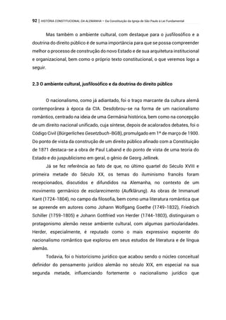 92 | HISTÓRIA CONSTITUCIONAL DA ALEMANHA – Da Constituição da Igreja de São Paulo à Lei Fundamental
Mas também o ambiente cultural, com destaque para o jusfilosófico e a
doutrina do direito público é de suma importância para que se possa compreender
melhor o processo de construção do novo Estado e de sua arquitetura institucional
e organizacional, bem como o próprio texto constitucional, o que veremos logo a
seguir.
2.3 O ambiente cultural, jusfilosófico e da doutrina do direito público
O nacionalismo, como já adiantado, foi o traço marcante da cultura alemã
contemporânea à época da CIA. Desdobrou-se na forma de um nacionalismo
romântico, centrado na ideia de uma Germânia histórica, bem como na concepção
de um direito nacional unificado, cuja síntese, depois de acalorados debates, foi o
Código Civil (Bürgerliches Gesetzbuch-BGB), promulgado em 1º de março de 1900.
Do ponto de vista da construção de um direito público afinado com a Constituição
de 1871 destaca-se a obra de Paul Laband e do ponto de vista de uma teoria do
Estado e do juspublicismo em geral, o gênio de Georg Jellinek.
Já se fez referência ao fato de que, no último quartel do Século XVIII e
primeira metade do Século XX, os temas do iluminismo francês foram
recepcionados, discutidos e difundidos na Alemanha, no contexto de um
movimento germânico de esclarecimento (Aufklärung). As obras de Immanuel
Kant (1724-1804), no campo da filosofia, bem como uma literatura romântica que
se apreende em autores como Johann Wolfgang Goethe (1749-1832), Friedrich
Schiller (1759-1805) e Johann Gottfried von Herder (1744-1803), distinguiram o
protagonismo alemão nesse ambiente cultural, com algumas particularidades.
Herder, especialmente, é reputado como o mais expressivo expoente do
nacionalismo romântico que explorou em seus estudos de literatura e de língua
alemãs.
Todavia, foi o historicismo jurídico que acabou sendo o núcleo conceitual
definidor do pensamento jurídico alemão no século XIX, em especial na sua
segunda metade, influenciando fortemente o nacionalismo jurídico que
 