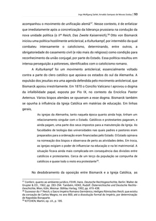 Ingo Wolfgang Sarlet; Arnaldo Sampaio de Morais Godoy | 93
acompanhou o movimento de unificação alemã37
. Nesse contexto, é de enfatizar
que imediatamente após a concretização da liderança prussiana na condução da
nova unidade política (o IIº Reich, Das Zweite Kaiserreich),38
Otto von Bismarck
iniciou uma política hostilmente anticlerical, a Kulturkampf, por intermédio da qual
combateu intensamente o catolicismo, determinando, entre outros, a
obrigatoriedade do casamento civil (e não mais do religioso) como condição para
reconhecimento da união conjugal, por parte do Estado. Essa política resultou em
intensa perseguição a poloneses, identificados com o catolicismo romano.
A Kulturkampf foi um movimento anticlerical, essencialmente voltado
contra a parte do clero católico que apoiava os estados do sul da Alemanha. A
expulsão dos jesuítas era uma agenda defendida pelo movimento anticlerical, que
Bismarck apoiou irrestritamente. Em 1870 o Concílio Vaticano I aprovou o dogma
da infalibilidade papal, exposta por Pio IX, no contexto da Encíclica Pastor
Aeternus. Vários bispos alemães se opuseram a esse dogma. Bismarck também
se opunha à influência da Igreja Católica em matérias de educação. Em linhas
gerais,
As igrejas da Alemanha, tanto naquela época quanto ainda hoje, tinham um
relacionamento singular com o Estado. Católicos e protestantes pagavam, e
ainda pagam, uma parte dos seus impostos para a manutenção da Igreja. As
faculdades de teologia das universidades nas quais padres e pastores eram
preparados para a ordenação eram financiadas pelo Estado. O Estado opinava
na nomeação dos bispos e observava de perto as atividades deles. Em troca,
as igrejas exigiam o poder de influenciar na educação e na lei matrimonial. A
situação ficava ainda mais complicada em consequência das divisões entre
católicos e protestantes. Cerca de um terço da população se compunha de
católicos e quase todo o resto era protestante39
.
No desdobramento da oposição entre Bismarck e a Igreja Católica, as
37
Conferir, quanto ao ambiente jurídico, FEHR, Hans. Deutsche Rechtsgeschichte, Berlin: Walter de
Gruyter & CO., 1962, pp. 283-294. Também, HOKE, Rudolf. Österreichische und Deutsche Rechts-
Geschichte, Wien, Köln, Weimar: Böhlau Verlag, 1992, pp. 419-438.
38
Sucessor do I º Reich, o Sacro Império Romano Germânico, Heiliges Römisches Reich, que existiu
da coroação de Carlos Magno, no ano 800, até a dissolução formal do Império, por determinação
de Napoleão Bonaparte.
39
KITCHEN, Martin, op. cit., p. 185.
 