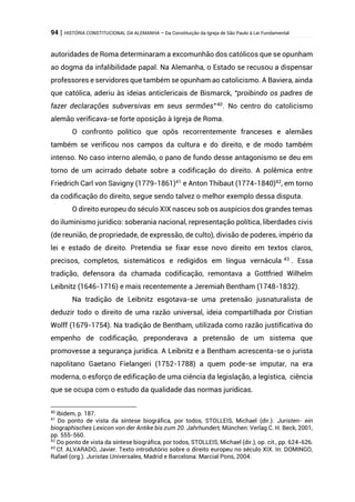 94 | HISTÓRIA CONSTITUCIONAL DA ALEMANHA – Da Constituição da Igreja de São Paulo à Lei Fundamental
autoridades de Roma determinaram a excomunhão dos católicos que se opunham
ao dogma da infalibilidade papal. Na Alemanha, o Estado se recusou a dispensar
professores e servidores que também se opunham ao catolicismo. A Baviera, ainda
que católica, aderiu às ideias anticlericais de Bismarck, “proibindo os padres de
fazer declarações subversivas em seus sermões”40
. No centro do catolicismo
alemão verificava-se forte oposição à Igreja de Roma.
O confronto político que opôs recorrentemente franceses e alemães
também se verificou nos campos da cultura e do direito, e de modo também
intenso. No caso interno alemão, o pano de fundo desse antagonismo se deu em
torno de um acirrado debate sobre a codificação do direito. A polêmica entre
Friedrich Carl von Savigny (1779-1861)41
e Anton Thibaut (1774-1840)42
, em torno
da codificação do direito, segue sendo talvez o melhor exemplo dessa disputa.
O direito europeu do século XIX nasceu sob os auspícios dos grandes temas
do iluminismo jurídico: soberania nacional, representação política, liberdades civis
(de reunião, de propriedade, de expressão, de culto), divisão de poderes, império da
lei e estado de direito. Pretendia se fixar esse novo direito em textos claros,
precisos, completos, sistemáticos e redigidos em língua vernácula 43
. Essa
tradição, defensora da chamada codificação, remontava a Gottfried Wilhelm
Leibnitz (1646-1716) e mais recentemente a Jeremiah Bentham (1748-1832).
Na tradição de Leibnitz esgotava-se uma pretensão jusnaturalista de
deduzir todo o direito de uma razão universal, ideia compartilhada por Cristian
Wolff (1679-1754). Na tradição de Bentham, utilizada como razão justificativa do
empenho de codificação, preponderava a pretensão de um sistema que
promovesse a segurança jurídica. A Leibnitz e a Bentham acrescenta-se o jurista
napolitano Gaetano Fielangeri (1752-1788) a quem pode-se imputar, na era
moderna, o esforço de edificação de uma ciência da legislação, a legística, ciência
que se ocupa com o estudo da qualidade das normas jurídicas.
40
Ibidem, p. 187.
41
Do ponto de vista da síntese biográfica, por todos, STOLLEIS, Michael (dir.). Juristen- ein
biographisches Lexicon von der Antike bis zum 20. Jahrhundert, München: Verlag C. H. Beck, 2001,
pp. 555-560.
42
Do ponto de vista da síntese biográfica, por todos, STOLLEIS, Michael (dir.), op. cit., pp. 624-626.
43
Cf. ALVARADO, Javier. Texto introdutório sobre o direito europeu no século XIX. In: DOMINGO,
Rafael (org.). Juristas Universales, Madrid e Barcelona: Marcial Pons, 2004.
 