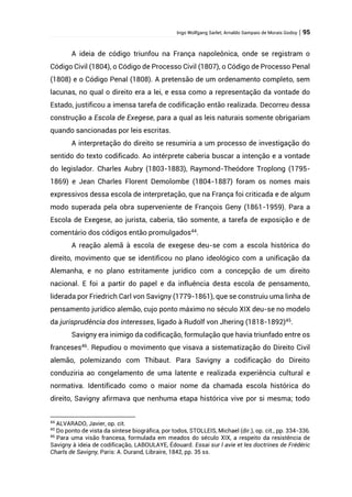 Ingo Wolfgang Sarlet; Arnaldo Sampaio de Morais Godoy | 95
A ideia de código triunfou na França napoleônica, onde se registram o
Código Civil (1804), o Código de Processo Civil (1807), o Código de Processo Penal
(1808) e o Código Penal (1808). A pretensão de um ordenamento completo, sem
lacunas, no qual o direito era a lei, e essa como a representação da vontade do
Estado, justificou a imensa tarefa de codificação então realizada. Decorreu dessa
construção a Escola de Exegese, para a qual as leis naturais somente obrigariam
quando sancionadas por leis escritas.
A interpretação do direito se resumiria a um processo de investigação do
sentido do texto codificado. Ao intérprete caberia buscar a intenção e a vontade
do legislador. Charles Aubry (1803-1883), Raymond-Theódore Troplong (1795-
1869) e Jean Charles Florent Demolombe (1804-1887) foram os nomes mais
expressivos dessa escola de interpretação, que na França foi criticada e de algum
modo superada pela obra superveniente de François Geny (1861-1959). Para a
Escola de Exegese, ao jurista, caberia, tão somente, a tarefa de exposição e de
comentário dos códigos então promulgados44
.
A reação alemã à escola de exegese deu-se com a escola histórica do
direito, movimento que se identificou no plano ideológico com a unificação da
Alemanha, e no plano estritamente jurídico com a concepção de um direito
nacional. E foi a partir do papel e da influência desta escola de pensamento,
liderada por Friedrich Carl von Savigny (1779-1861), que se construiu uma linha de
pensamento jurídico alemão, cujo ponto máximo no século XIX deu-se no modelo
da jurisprudência dos interesses, ligado à Rudolf von Jhering (1818-1892)45
.
Savigny era inimigo da codificação, formulação que havia triunfado entre os
franceses46
. Repudiou o movimento que visava a sistematização do Direito Civil
alemão, polemizando com Thibaut. Para Savigny a codificação do Direito
conduziria ao congelamento de uma latente e realizada experiência cultural e
normativa. Identificado como o maior nome da chamada escola histórica do
direito, Savigny afirmava que nenhuma etapa histórica vive por si mesma; todo
44
ALVARADO, Javier, op. cit.
45
Do ponto de vista da síntese biográfica, por todos, STOLLEIS, Michael (dir.), op. cit., pp. 334-336.
46
Para uma visão francesa, formulada em meados do século XIX, a respeito da resistência de
Savigny à ideia de codificação, LABOULAYE, Édouard. Essai sur l avie et les doctrines de Frédéric
Charls de Savigny, Paris: A. Durand, Libraire, 1842, pp. 35 ss.
 