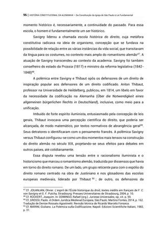 96 | HISTÓRIA CONSTITUCIONAL DA ALEMANHA – Da Constituição da Igreja de São Paulo à Lei Fundamental
momento histórico é, necessariamente, a continuidade do passado. Para essa
escola, o homem é fundamentalmente um ser histórico.
Savigny liderou a chamada escola histórica do direito, cuja metáfora
constitutiva radicava na ideia de organismo, concepção que se fundava na
possibilidade de relação entre as várias instâncias da vida social, que transitavam
da língua para os costumes, no contexto mais amplo do romantismo alemão47
. A
atuação de Savigny transcendeu ao contexto da academia. Savigny foi também
conselheiro do estado da Prússia (1817) e ministro da reforma legislativa (1842-
1848)48
.
A polêmica entre Savigny e Thibaut opôs os defensores de um direito de
inspiração popular aos defensores de um direito codificado. Anton Thibaut,
professor na Universidade de Heildelberg, publicou, em 1814, um libelo em favor
da necessidade da codificação na Alemanha (Über die Notwendigkeit eines
allgemeinen bürgerlichen Rechts in Deutschland), inclusive, como meio para a
unificação.
Imbuído de forte espírito iluminista, entusiasmado pela concepção de leis
gerais, Thibaut invocava uma percepção científica do direito, que poderia ser
alcançada, de modo matemático, por textos normativos de abrangência geral49
.
Seus detratores o identificaram com o pensamento francês. A polêmica Savigny
versus Thibaut configurou-se como um dos momentos mais tensos na construção
do direito alemão no século XIX, projetando-se seus efeitos para debates em
outros países, até cotidianamente.
Essa disputa revelou uma tensão entre o racionalismo iluminista e o
historicismo que marcou o romantismo alemão, traduzida por dissensos que havia
em torno do direito romano. De um lado, um grupo reticente para com o espólio do
direito romano centrado na obra de Justiniano e nos glosadores das escolas
europeias medievais, liderado por Thibaut 50
; de outro, os defensores da
47
Cf. JOUANJAN, Olivier. L’esprit de l’École historique du droit, textes inédits em français de F. C.
von Savigny et G. F. Putcha, Strasbourg: Presses Universitaires de Strasbourg, 2004, p. 10.
48
Cf. RÜCKERT, Joaquim. In: DOMINGO, Rafael (org.). Juristas Universales, op. cit. p. 59.
49
Cf. GROSSI, Paolo. A Ordem Jurídica Medieval Europeia, São Paulo: Martins Fontes, 2014, p. 162.
Tradução de Denise Rossato Agostinetti. Revisão técnica de Ricardo Marcelo Fonseca.
50
Cf. MARINI, Giuliano. La Polemica sulla Codificazione, Napoli: Edizioni Scientifiche Italiani, 1982,
p. 31.
 