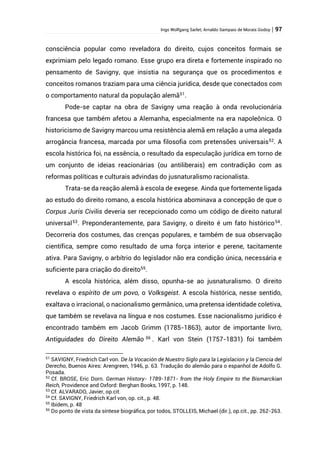 Ingo Wolfgang Sarlet; Arnaldo Sampaio de Morais Godoy | 97
consciência popular como reveladora do direito, cujos conceitos formais se
exprimiam pelo legado romano. Esse grupo era direta e fortemente inspirado no
pensamento de Savigny, que insistia na segurança que os procedimentos e
conceitos romanos traziam para uma ciência jurídica, desde que conectados com
o comportamento natural da população alemã51
.
Pode-se captar na obra de Savigny uma reação à onda revolucionária
francesa que também afetou a Alemanha, especialmente na era napoleônica. O
historicismo de Savigny marcou uma resistência alemã em relação a uma alegada
arrogância francesa, marcada por uma filosofia com pretensões universais52
. A
escola histórica foi, na essência, o resultado da especulação jurídica em torno de
um conjunto de ideias reacionárias (ou antiliberais) em contradição com as
reformas políticas e culturais advindas do jusnaturalismo racionalista.
Trata-se da reação alemã à escola de exegese. Ainda que fortemente ligada
ao estudo do direito romano, a escola histórica abominava a concepção de que o
Corpus Juris Civilis deveria ser recepcionado como um código de direito natural
universal53
. Preponderantemente, para Savigny, o direito é um fato histórico54
.
Decorreria dos costumes, das crenças populares, e também de sua observação
científica, sempre como resultado de uma força interior e perene, tacitamente
ativa. Para Savigny, o arbítrio do legislador não era condição única, necessária e
suficiente para criação do direito55
.
A escola histórica, além disso, opunha-se ao jusnaturalismo. O direito
revelava o espírito de um povo, o Volksgeist. A escola histórica, nesse sentido,
exaltava o irracional, o nacionalismo germânico, uma pretensa identidade coletiva,
que também se revelava na língua e nos costumes. Esse nacionalismo jurídico é
encontrado também em Jacob Grimm (1785-1863), autor de importante livro,
Antiguidades do Direito Alemão 56
. Karl von Stein (1757-1831) foi também
51
SAVIGNY, Friedrich Carl von. De la Vocación de Nuestro Siglo para la Legislacion y la Ciencia del
Derecho, Buenos Aires: Arengreen, 1946, p. 63. Tradução do alemão para o espanhol de Adolfo G.
Posada.
52
Cf. BROSE, Eric Dorn. German History- 1789-1871- from the Holy Empire to the Bismarckian
Reich, Providence and Oxford: Berghan Books, 1997, p. 148.
53
Cf. ALVARADO, Javier, op.cit.
54
Cf. SAVIGNY, Friedrich Karl von, op. cit., p. 48.
55
Ibidem, p. 48
56
Do ponto de vista da síntese biográfica, por todos, STOLLEIS, Michael (dir.), op.cit., pp. 262-263.
 