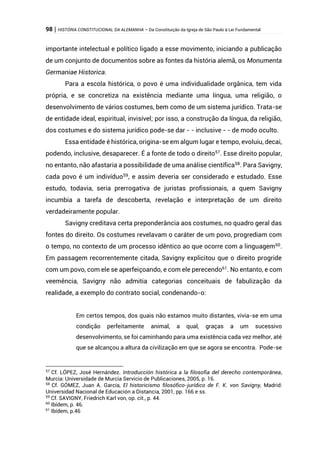 98 | HISTÓRIA CONSTITUCIONAL DA ALEMANHA – Da Constituição da Igreja de São Paulo à Lei Fundamental
importante intelectual e político ligado a esse movimento, iniciando a publicação
de um conjunto de documentos sobre as fontes da história alemã, os Monumenta
Germaniae Historica.
Para a escola histórica, o povo é uma individualidade orgânica, tem vida
própria, e se concretiza na existência mediante uma língua, uma religião, o
desenvolvimento de vários costumes, bem como de um sistema jurídico. Trata-se
de entidade ideal, espiritual, invisível; por isso, a construção da língua, da religião,
dos costumes e do sistema jurídico pode-se dar - - inclusive - - de modo oculto.
Essa entidade é histórica, origina-se em algum lugar e tempo, evoluiu, decai,
podendo, inclusive, desaparecer. É a fonte de todo o direito57
. Esse direito popular,
no entanto, não afastaria a possibilidade de uma análise científica58
. Para Savigny,
cada povo é um indivíduo59
, e assim deveria ser considerado e estudado. Esse
estudo, todavia, seria prerrogativa de juristas profissionais, a quem Savigny
incumbia a tarefa de descoberta, revelação e interpretação de um direito
verdadeiramente popular.
Savigny creditava certa preponderância aos costumes, no quadro geral das
fontes do direito. Os costumes revelavam o caráter de um povo, progrediam com
o tempo, no contexto de um processo idêntico ao que ocorre com a linguagem60
.
Em passagem recorrentemente citada, Savigny explicitou que o direito progride
com um povo, com ele se aperfeiçoando, e com ele perecendo61
. No entanto, e com
veemência, Savigny não admitia categorias conceituais de fabulização da
realidade, a exemplo do contrato social, condenando-o:
Em certos tempos, dos quais não estamos muito distantes, vivia-se em uma
condição perfeitamente animal, a qual, graças a um sucessivo
desenvolvimento, se foi caminhando para uma existência cada vez melhor, até
que se alcançou a altura da civilização em que se agora se encontra. Pode-se
57
Cf. LÓPEZ, José Hernández. Introducción histórica a la filosofia del derecho contemporânea,
Murcia: Universidade de Murcia Servicio de Publicaciones, 2005, p. 16.
58
Cf. GÓMEZ, Juan A. García, El historicismo filosófico-jurídico de F. K. von Savigny, Madrid:
Universidad Nacional de Educación a Distancia, 2001, pp. 166 e ss.
59
Cf. SAVIGNY, Friedrich Karl von, op. cit., p. 44.
60
Ibídem, p. 46.
61
Ibídem, p.46
 