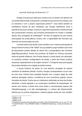 Ingo Wolfgang Sarlet; Arnaldo Sampaio de Morais Godoy | 99
prescindir, desde logo, de tal doutrina (...)62
.
Savigny invocava que cada povo contava com um direito civil detentor de
um caráter determinado, a ele peculiar, a exemplo do que ocorria com a língua, com
os costumes e com a própria organização política63
. Esse direito também se
manifestava através de atos simbólicos, que Savigny identificava como a
gramática dos povos antigos. Ilustrava o argumento apontando a tarefa principal
dos jurisconsultos romanos, que consistia precisamente em manter a exatidão
desses atos carregados de simbologia64
. De fato, há registros de uma intensa
preocupação da jurisprudência romana com a regularidade das fórmulas que
deveriam ser pronunciadas em juízo.
A escola histórica do direito contou também com a intensa participação de
Georg Friedrich Puchta (1798-1846)65
, de cujo trabalho surgirá também outra linha
do pensamento jurídico alemão do século XIX, a jurisprudência dos conceitos
(Begriffsjurisprudenz). Puchta fora professor de Rudolf von Jhering, exercendo
sobre ele grande influência. Para Puchta, deveria o jurista extrair, por abstração,
os conceitos jurídicos configuradores do direito, a partir das fontes jurídicas
existentes, especialmente as de origem romana66
. É intrigante essa preocupação
dos juristas alemães com o legado do direito romano.
A escola histórica do direito foi uma doutrina carregada do espírito
romântico do idealismo alemão. Puchta e Savigny corresponderam-se por mais
de vinte anos. Putcha havia estudado filosofia com o próprio Hegel, de onde
radicava percepção relativa à existência de uma consciência popular comum
formadora do direito. Putcha deu um tratamento sofisticado ao tema das fontes,
admitindo o direito legislado e as construções científicas de interpretação. De
acordo com Putcha, o direito teria como fontes o convencimento popular (die
Volksüberzeugung), a lei (die Gesetzgebung) e a ciência (die Wissenschaft).
Admitia que os juristas integrassem o espírito popular sendo, por isso, também
62
Ibídem, p. 49.
63
Ibidem, p. 43.
64
Ibidem, p. 45.
65
Do ponto de vista da síntese biográfica, por todos, STOLLEIS, Michael (dir.), op. cit., pp. 517-518.
66
Cf. MAYER-MALY, Theo; DOMINGO, Rafael. In: DOMINGO, Rafael (org.). Juristas Universales, cit.,
p. 140.
 