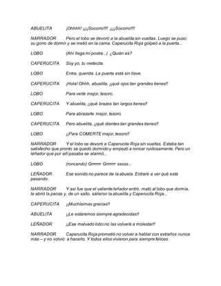 ABUELITA ¡Ohhhh! ¡¡¡¡Socorro!!!! ¡¡¡¡Socorro!!!!
NARRADOR Pero el lobo se devoró a la abuelita sin vueltas. Luego se puso
su gorro de dormir y se metió en la cama. Caperucita Roja golpeó a la puerta...
LOBO (Ahí llega mi postre...) ¿Quién es?
CAPERUCITA Soy yo, tu nietecita.
LOBO Entra, querida. La puerta está sin llave.
CAPERUCITA ¡Hola! Ohhh, abuelita, ¡¡qué ojos tan grandes tienes!!
LOBO Para verte mejor, tesoro.
CAPERUCITA Y abuelita, ¡¡qué brazos tan largos tienes!!
LOBO Para abrazarte mejor, tesoro.
CAPERUCITA Pero abuelita, ¡¡qué dientes tan grandes tienes!!
LOBO ¡¡Para COMERTE mejor, tesoro!!
NARRADOR Y el lobo se devoró a Caperucita Roja sin vueltas. Estaba tan
satisfecho que pronto se quedó dormido y empezó a roncar ruidosamente. Pero un
leñador que por allí pasaba se alarmó...
LOBO (roncando) Grrrrrrr Grrrrrrr sssss...
LEÑADOR Ese sonido no parece de la abuela. Entraré a ver qué está
pasando.
NARRADOR Y así fue que el valiente leñador entró, mató al lobo que dormía,
le abrió la panza y, de un salto, salieron la abuelita y Caperucita Roja...
CAPERUCITA ¡¡Muchísimas gracias!!
ABUELITA ¡¡Le estaremos siempre agradecidas!!
LEÑADOR ¡¡Ese malvado lobo no las volverá a molestar!!
NARRADOR Caperucita Roja prometió no volver a hablar con extraños nunca
más – y no volvió a hacerlo. Y todos ellos vivieron para siempre felices.
 