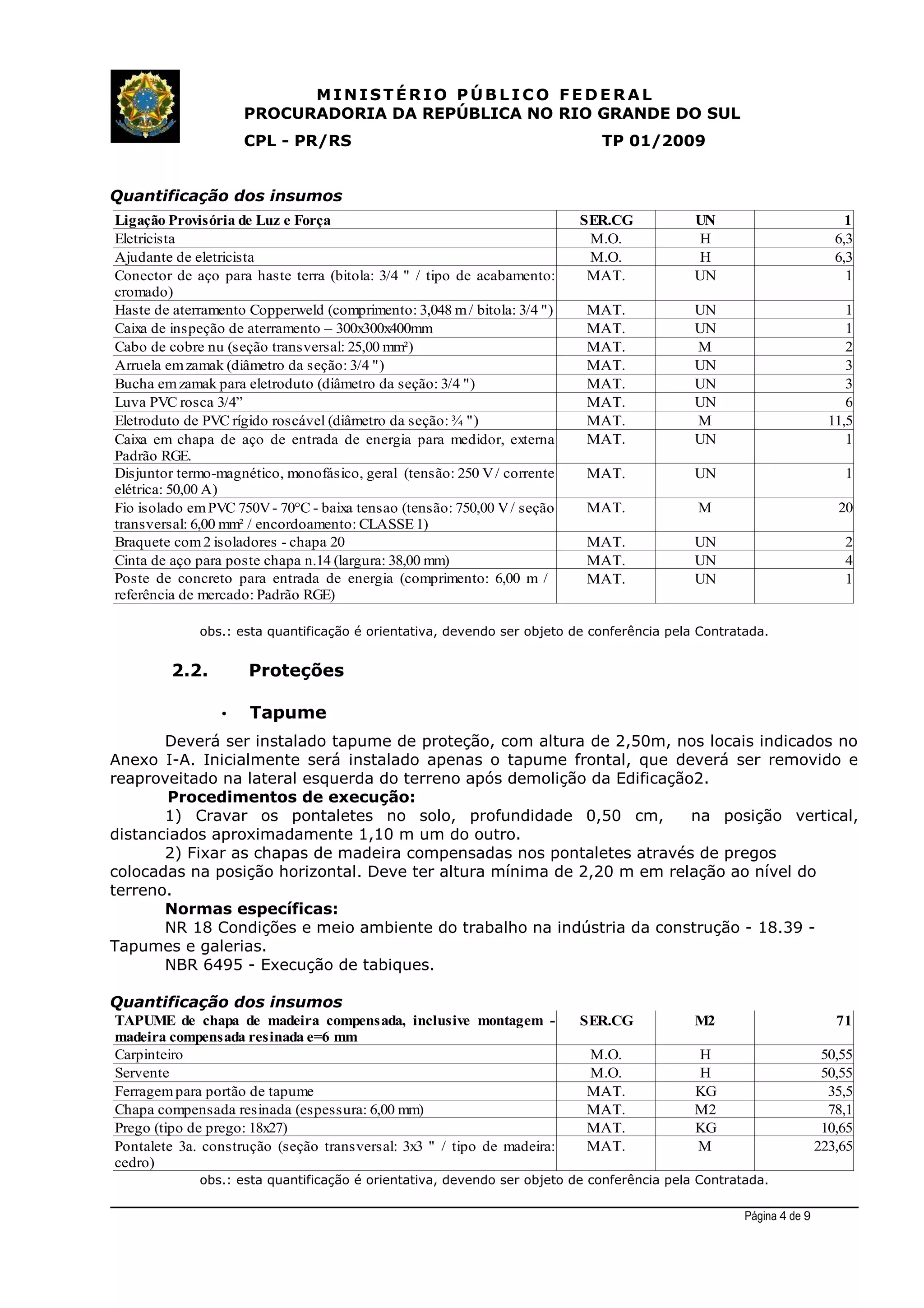 MINIST ÉRIO PÚB L I C O F E D E R A L
PROCURADORIA DA REPÚBLICA NO RIO GRANDE DO SUL
CPL - PR/RS TP 01/2009
Quantificação dos insumos
obs.: esta quantificação é orientativa, devendo ser objeto de conferência pela Contratada.
2.2. Proteções
• Tapume
Deverá ser instalado tapume de proteção, com altura de 2,50m, nos locais indicados no
Anexo I-A. Inicialmente será instalado apenas o tapume frontal, que deverá ser removido e
reaproveitado na lateral esquerda do terreno após demolição da Edificação2.
Procedimentos de execução:
1) Cravar os pontaletes no solo, profundidade 0,50 cm, na posição vertical,
distanciados aproximadamente 1,10 m um do outro.
2) Fixar as chapas de madeira compensadas nos pontaletes através de pregos
colocadas na posição horizontal. Deve ter altura mínima de 2,20 m em relação ao nível do
terreno.
Normas específicas:
NR 18 Condições e meio ambiente do trabalho na indústria da construção - 18.39 -
Tapumes e galerias.
NBR 6495 - Execução de tabiques.
Quantificação dos insumos
obs.: esta quantificação é orientativa, devendo ser objeto de conferência pela Contratada.
Página 4 de 9
SER.CG M2 71
Carpinteiro M.O. H 50,55
Servente M.O. H 50,55
Ferragempara portão de tapume MAT. KG 35,5
Chapa compensada resinada (espessura: 6,00 mm) MAT. M2 78,1
Prego (tipo de prego: 18x27) MAT. KG 10,65
MAT. M 223,65
TAPUME de chapa de madeira compensada, inclusive montagem -
madeira compensada resinada e=6 mm
Pontalete 3a. construção (seção transversal: 3x3 " / tipo de madeira:
cedro)
Ligação Provisória de Luz e Força SER.CG UN 1
Eletricista M.O. H 6,3
Ajudante de eletricista M.O. H 6,3
MAT. UN 1
MAT. UN 1
Caixa de inspeção de aterramento – 300x300x400mm MAT. UN 1
Cabo de cobre nu (seção transversal: 25,00 mm²) MAT. M 2
MAT. UN 3
MAT. UN 3
Luva PVC rosca 3/4” MAT. UN 6
Eletroduto de PVC rígido roscável (diâmetro da seção: ¾ ") MAT. M 11,5
MAT. UN 1
MAT. UN 1
MAT. M 20
MAT. UN 2
Cinta de aço para poste chapa n.14 (largura: 38,00 mm) MAT. UN 4
MAT. UN 1
Conector de aço para haste terra (bitola: 3/4 " / tipo de acabamento:
cromado)
Haste de aterramento Copperweld (comprimento: 3,048 m/ bitola: 3/4 ")
Arruela emzamak (diâmetro da seção: 3/4 ")
Bucha emzamak para eletroduto (diâmetro da seção: 3/4 ")
Caixa em chapa de aço de entrada de energia para medidor, externa
Padrão RGE.
Disjuntor termo-magnético, monofásico, geral (tensão: 250 V/ corrente
elétrica: 50,00 A)
Fio isolado emPVC 750V- 70°C - baixa tensao (tensão: 750,00 V/ seção
transversal: 6,00 mm² / encordoamento: CLASSE 1)
Braquete com2 isoladores - chapa 20
Poste de concreto para entrada de energia (comprimento: 6,00 m /
referência de mercado: Padrão RGE)
 