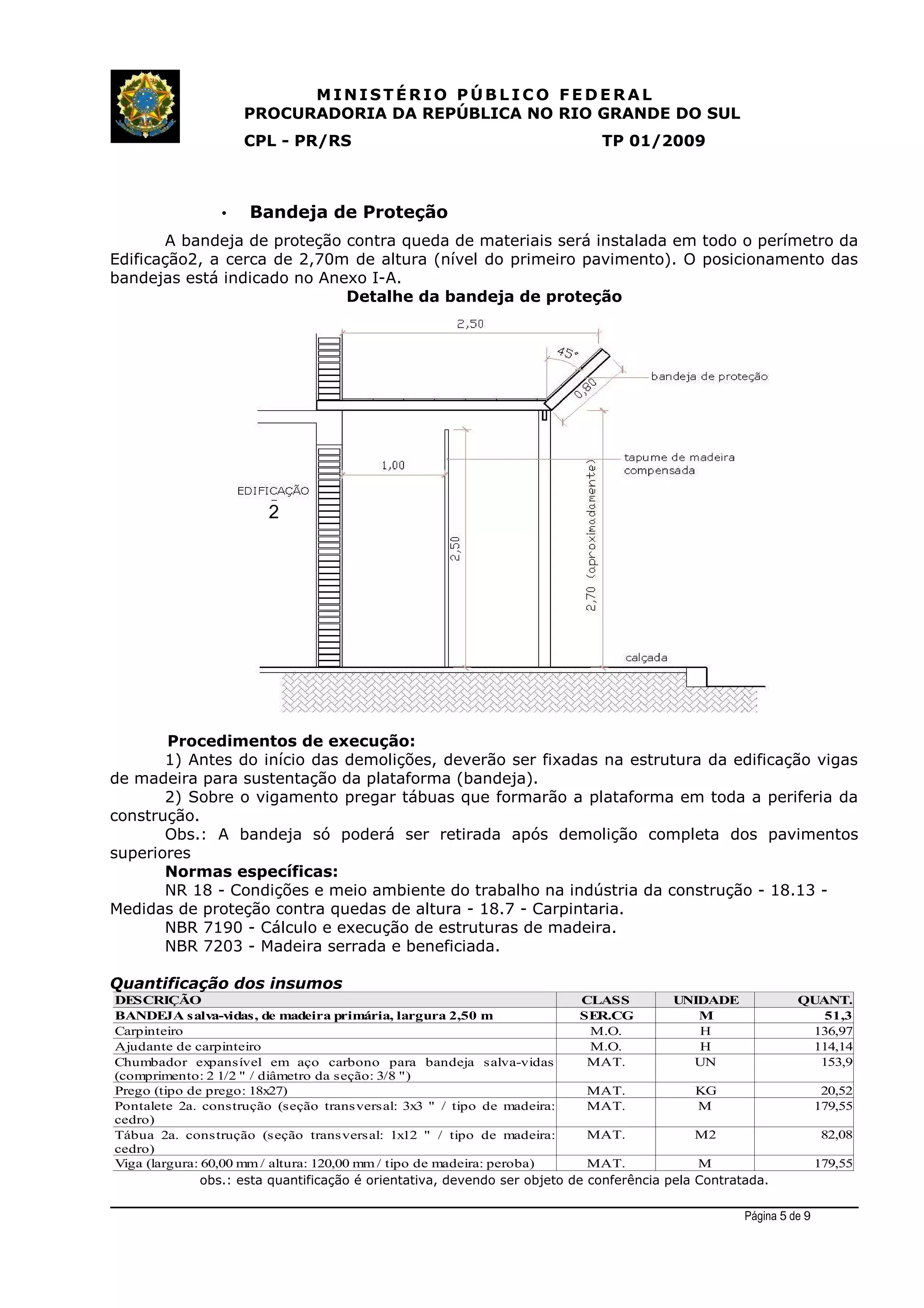 MINIST ÉRIO PÚB L I C O F E D E R A L
PROCURADORIA DA REPÚBLICA NO RIO GRANDE DO SUL
CPL - PR/RS TP 01/2009
• Bandeja de Proteção
A bandeja de proteção contra queda de materiais será instalada em todo o perímetro da
Edificação2, a cerca de 2,70m de altura (nível do primeiro pavimento). O posicionamento das
bandejas está indicado no Anexo I-A.
Detalhe da bandeja de proteção
Procedimentos de execução:
1) Antes do início das demolições, deverão ser fixadas na estrutura da edificação vigas
de madeira para sustentação da plataforma (bandeja).
2) Sobre o vigamento pregar tábuas que formarão a plataforma em toda a periferia da
construção.
Obs.: A bandeja só poderá ser retirada após demolição completa dos pavimentos
superiores
Normas específicas:
NR 18 - Condições e meio ambiente do trabalho na indústria da construção - 18.13 -
Medidas de proteção contra quedas de altura - 18.7 - Carpintaria.
NBR 7190 - Cálculo e execução de estruturas de madeira.
NBR 7203 - Madeira serrada e beneficiada.
Quantificação dos insumos
obs.: esta quantificação é orientativa, devendo ser objeto de conferência pela Contratada.
Página 5 de 9
DESCRIÇÃO CLASS UNIDADE QUANT.
BANDEJA salva-vidas, de madeira primária, largura 2,50 m SER.CG M 51,3
Carpinteiro M.O. H 136,97
Ajudante de carpinteiro M.O. H 114,14
MAT. UN 153,9
Prego (tipo de prego: 18x27) MAT. KG 20,52
MAT. M 179,55
MAT. M2 82,08
Viga (largura: 60,00 mm / altura: 120,00 mm / tipo de madeira: peroba) MAT. M 179,55
Chumbador expansível em aço carbono para bandeja salva-vidas
(comprimento: 2 1/2 " / diâmetro da seção: 3/8 ")
Pontalete 2a. construção (seção transversal: 3x3 " / tipo de madeira:
cedro)
Tábua 2a. construção (seção transversal: 1x12 " / tipo de madeira:
cedro)
2
 