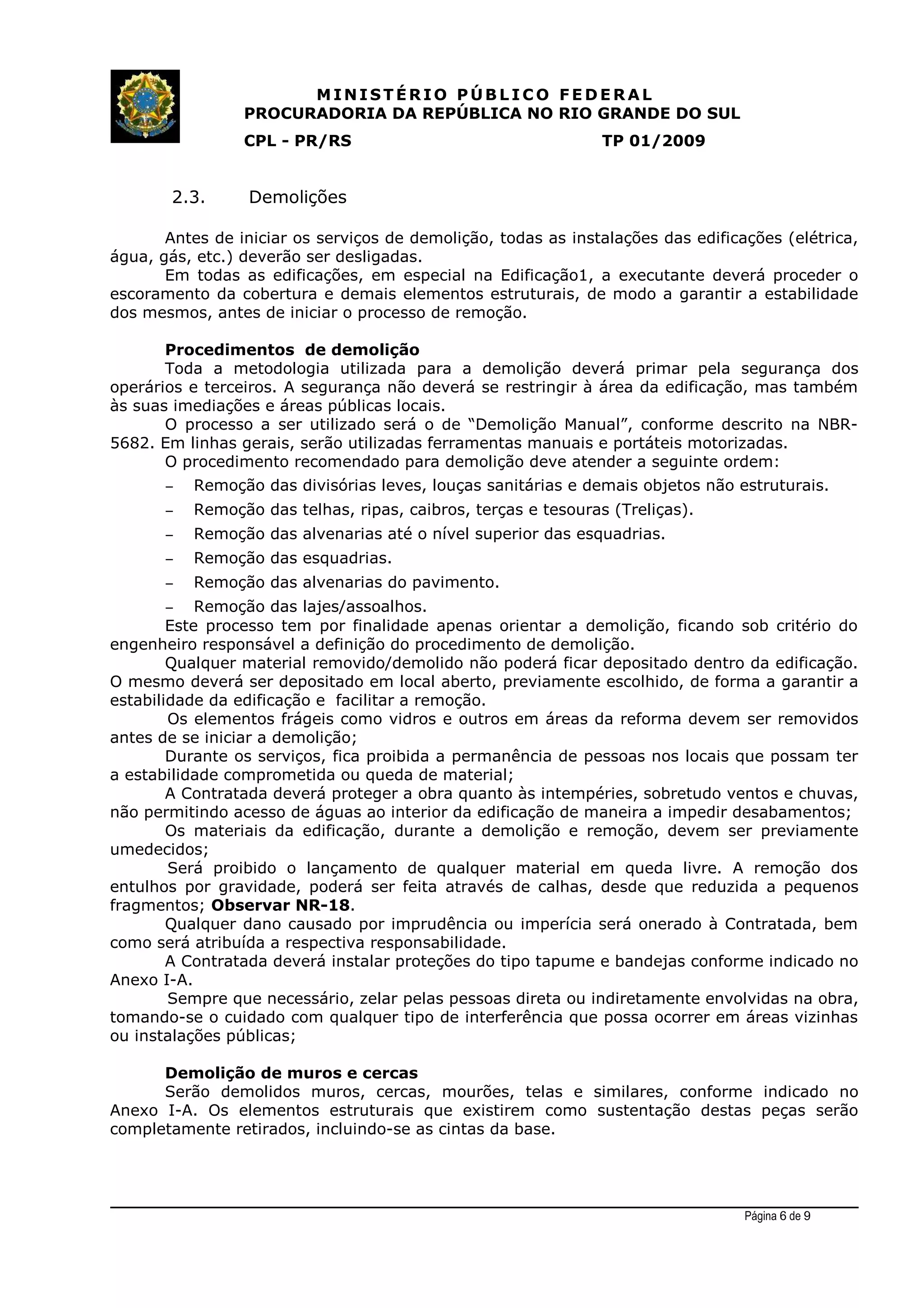MINIST ÉRIO PÚB L I C O F E D E R A L
PROCURADORIA DA REPÚBLICA NO RIO GRANDE DO SUL
CPL - PR/RS TP 01/2009
2.3. Demolições
Antes de iniciar os serviços de demolição, todas as instalações das edificações (elétrica,
água, gás, etc.) deverão ser desligadas.
Em todas as edificações, em especial na Edificação1, a executante deverá proceder o
escoramento da cobertura e demais elementos estruturais, de modo a garantir a estabilidade
dos mesmos, antes de iniciar o processo de remoção.
Procedimentos de demolição
Toda a metodologia utilizada para a demolição deverá primar pela segurança dos
operários e terceiros. A segurança não deverá se restringir à área da edificação, mas também
às suas imediações e áreas públicas locais.
O processo a ser utilizado será o de “Demolição Manual”, conforme descrito na NBR-
5682. Em linhas gerais, serão utilizadas ferramentas manuais e portáteis motorizadas.
O procedimento recomendado para demolição deve atender a seguinte ordem:
– Remoção das divisórias leves, louças sanitárias e demais objetos não estruturais.
– Remoção das telhas, ripas, caibros, terças e tesouras (Treliças).
– Remoção das alvenarias até o nível superior das esquadrias.
– Remoção das esquadrias.
– Remoção das alvenarias do pavimento.
– Remoção das lajes/assoalhos.
Este processo tem por finalidade apenas orientar a demolição, ficando sob critério do
engenheiro responsável a definição do procedimento de demolição.
Qualquer material removido/demolido não poderá ficar depositado dentro da edificação.
O mesmo deverá ser depositado em local aberto, previamente escolhido, de forma a garantir a
estabilidade da edificação e facilitar a remoção.
Os elementos frágeis como vidros e outros em áreas da reforma devem ser removidos
antes de se iniciar a demolição;
Durante os serviços, fica proibida a permanência de pessoas nos locais que possam ter
a estabilidade comprometida ou queda de material;
A Contratada deverá proteger a obra quanto às intempéries, sobretudo ventos e chuvas,
não permitindo acesso de águas ao interior da edificação de maneira a impedir desabamentos;
Os materiais da edificação, durante a demolição e remoção, devem ser previamente
umedecidos;
Será proibido o lançamento de qualquer material em queda livre. A remoção dos
entulhos por gravidade, poderá ser feita através de calhas, desde que reduzida a pequenos
fragmentos; Observar NR-18.
Qualquer dano causado por imprudência ou imperícia será onerado à Contratada, bem
como será atribuída a respectiva responsabilidade.
A Contratada deverá instalar proteções do tipo tapume e bandejas conforme indicado no
Anexo I-A.
Sempre que necessário, zelar pelas pessoas direta ou indiretamente envolvidas na obra,
tomando-se o cuidado com qualquer tipo de interferência que possa ocorrer em áreas vizinhas
ou instalações públicas;
Demolição de muros e cercas
Serão demolidos muros, cercas, mourões, telas e similares, conforme indicado no
Anexo I-A. Os elementos estruturais que existirem como sustentação destas peças serão
completamente retirados, incluindo-se as cintas da base.
Página 6 de 9
 