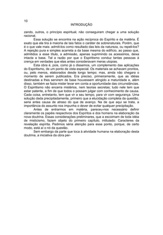 10
                                INTRODUÇÃO

zando, outros, o princípio espiritual, não conseguiram chegar a uma solução
racional.
       Essa solução se encontra na ação recíproca do Espírito e da matéria. É
exato que ela tira à maioria de tais fatos o caráter de sobrenaturais. Porém, que
é o que vale mais: admiti-los como resultado das leis da natureza, ou repeli-los?
A rejeição pura e simples acarreta a da base mesma do edifício, ao passo que,
admitidos a esse título, a admissão, apenas suprimindo os acessórios, deixa
intacta a base. Tal a razão por que o Espiritismo conduz tantas pessoas à
crença em verdades que elas antes consideravam meras utopias.
       Esta obra é, pois, como já o dissemos, um complemento das aplicações
do Espiritismo, de um ponto de vista especial. Os materiais se achavam prontos,
ou, pelo menos, elaborados desde longo tempo; mas, ainda não chegara o
momento de serem publicados. Era preciso, primeiramente, que as idéias
destinadas a lhes servirem de base houvessem atingido a maturidade e, além
disso, também se fazia mister levar em conta a oportunidade das circunstâncias.
O Espiritismo não encerra mistérios, nem teorias secretas; tudo nele tem que
estar patente, a fim de que todos o possam julgar com conhecimento de causa.
Cada coisa, entretanto, tem que vir a seu tempo, para vir com segurança. Uma
solução dada precipitadamente, primeiro que a elucidação completa da questão,
seria antes causa de atraso do que de avanço. Na de que aqui se trata, a
importância do assunto nos impunha o dever de evitar qualquer precipitação.
       Antes de entrarmos em matéria, pareceu-nos necessário definir
claramente os papéis respectivos dos Espíritos e dos homens na elaboração da
nova doutrina. Essas considerações preliminares, que a escoimam de toda idéia
de misticismo, fazem objeto do primeiro capítulo, intitulado: Caracteres da
revelação espírita. Pedimos séria atenção para esse ponto, porque, de certo
modo, está aí o nó da questão.
       Sem embargo da parte que toca à atividade humana na elaboração desta
doutrina, a iniciativa da obra per-
 