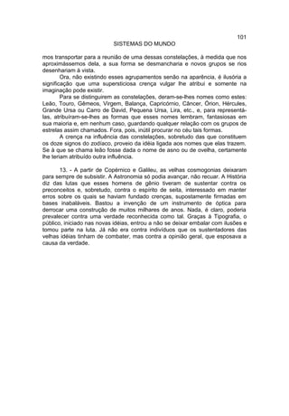 101
                           SISTEMAS DO MUNDO

mos transportar para a reunião de uma dessas constelações, à medida que nos
aproximássemos dela, a sua forma se desmancharia e novos grupos se rios
desenhariam à vista.
        Ora, não existindo esses agrupamentos senão na aparência, é ilusória a
significação que uma supersticiosa crença vulgar lhe atribui e somente na
imaginação pode existir.
        Para se distinguirem as constelações, deram-se-lhes nomes como estes:
Leão, Touro, Gêmeos, Virgem, Balança, Capricórnio, Câncer, Órion, Hércules,
Grande Ursa ou Carro de David, Pequena Ursa, Lira, etc., e, para representá-
las, atribuíram-se-lhes as formas que esses nomes lembram, fantasiosas em
sua maioria e, em nenhum caso, guardando qualquer relação com os grupos de
estrelas assim chamados. Fora, pois, inútil procurar no céu tais formas.
        A crença na influência das constelações, sobretudo das que constituem
os doze signos do zodíaco, proveio da idéia ligada aos nomes que elas trazem.
Se à que se chama leão fosse dada o nome de asno ou de ovelha, certamente
lhe teriam atribuído outra influência.

       13. - A partir de Copérnico e Galileu, as velhas cosmogonias deixaram
para sempre de subsistir. A Astronomia só podia avançar, não recuar. A História
diz das lutas que esses homens de gênio tiveram de sustentar contra os
preconceitos e, sobretudo, contra o espírito de seita, interessado em manter
erros sobre os quais se haviam fundado crenças, supostamente firmadas em
bases inabaláveis. Bastou a invenção de um instrumento de óptica para
derrocar uma construção de muitos milhares de anos. Nada, é claro, poderia
prevalecer contra uma verdade reconhecida como tal. Graças à Tipografia, o
público, iniciado nas novas idéias, entrou a não se deixar embalar com ilusões e
tomou parte na luta. Já não era contra indivíduos que os sustentadores das
velhas idéias tinham de combater, mas contra a opinião geral, que esposava a
causa da verdade.
 