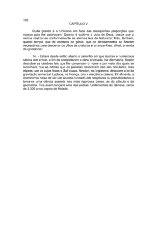 102
                                 CAPÍTULO V

      Quão grande é o Universo em face das mesquinhas proporções que
nossos pais lhe assinavam! Quanto é sublime a obra de Deus, desde que a
vemos realizar-se conformemente às eternas leis da Natureza! Mas, também,
quanto tempo, que de esforços do gênio, que de devotamentos se fizeram
necessários para descerrar os olhos às criaturas e arrancar-lhes, afinal, a venda
da ignorância!

       14. - Estava desde então aberto o caminho em que ilustres e numerosos
sábios iam entrar, a fim de completarem a obra encetada. Na Alemanha, Kepler
descobre as célebres leis que lhe conservam o nome e por meio das quais se
reconhece que as órbitas que os planetas descrevem não são circulares, mas
elipses, um de cujos focos o Sol ocupa. Newton, na Inglaterra, descobre a lei da
gravitação universal. Laplace, na França, cria a mecânica celeste. Finalmente, a
Astronomia deixa de ser um sistema fundado em conjeturas ou probabilidades e
torna-se uma ciência assente nas mais rigorosas bases, as do cálculo e da
geometria. Fica assim lançada uma das pedras fundamentais da Gênese, cerca
de 3.300 anos depois de Moisés.
 