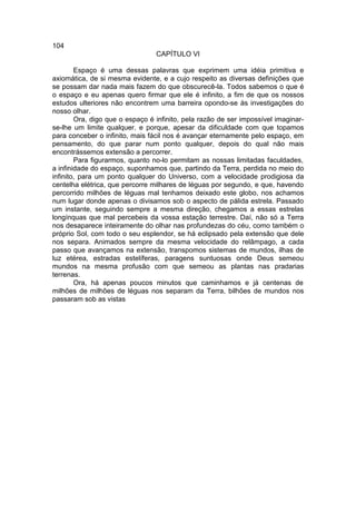 104
                                 CAPÍTULO VI

        Espaço é uma dessas palavras que exprimem uma idéia primitiva e
axiomática, de si mesma evidente, e a cujo respeito as diversas definições que
se possam dar nada mais fazem do que obscurecê-la. Todos sabemos o que é
o espaço e eu apenas quero firmar que ele é infinito, a fim de que os nossos
estudos ulteriores não encontrem uma barreira opondo-se às investigações do
nosso olhar.
        Ora, digo que o espaço é infinito, pela razão de ser impossível imaginar-
se-lhe um limite qualquer. e porque, apesar da dificuldade com que topamos
para conceber o infinito, mais fácil nos é avançar eternamente pelo espaço, em
pensamento, do que parar num ponto qualquer, depois do qual não mais
encontrássemos extensão a percorrer.
        Para figurarmos, quanto no-lo permitam as nossas limitadas faculdades,
a infinidade do espaço, suponhamos que, partindo da Terra, perdida no meio do
infinito, para um ponto qualquer do Universo, com a velocidade prodigiosa da
centelha elétrica, que percorre milhares de léguas por segundo, e que, havendo
percorrido milhões de léguas mal tenhamos deixado este globo, nos achamos
num lugar donde apenas o divisamos sob o aspecto de pálida estrela. Passado
um instante, seguindo sempre a mesma direção, chegamos a essas estrelas
longínquas que mal percebeis da vossa estação terrestre. Daí, não só a Terra
nos desaparece inteiramente do olhar nas profundezas do céu, como também o
próprio Sol, com todo o seu esplendor, se há eclipsado pela extensão que dele
nos separa. Animados sempre da mesma velocidade do relâmpago, a cada
passo que avançamos na extensão, transpomos sistemas de mundos, ilhas de
luz etérea, estradas estelíferas, paragens suntuosas onde Deus semeou
mundos na mesma profusão com que semeou as plantas nas pradarias
terrenas.
        Ora, há apenas poucos minutos que caminhamos e já centenas de
milhões de milhões de léguas nos separam da Terra, bilhões de mundos nos
passaram sob as vistas
 