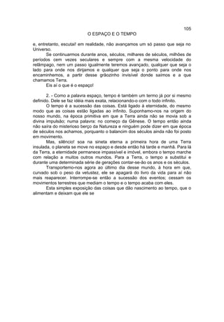 105
                          O ESPAÇO E O TEMPO

e, entretanto, escutai! em realidade, não avançamos um só passo que seja no
Universo.
       Se continuarmos durante anos, séculos, milhares de séculos, milhões de
períodos cem vezes seculares e sempre com a mesma velocidade do
relâmpago, nem um passo igualmente teremos avançado, qualquer que seja o
lado para onde nos dirijamos e qualquer que seja o ponto para onde nos
encaminhemos, a partir desse grãozinho invisível donde saímos e a que
chamamos Terra.
       Eis aí o que é o espaço!

       2. - Como a palavra espaço, tempo é também um termo já por si mesmo
definido. Dele se faz idéia mais exata, relacionando-o com o todo infinito.
       O tempo é a sucessão das coisas. Está ligado à eternidade, do mesmo
modo que as coisas estão ligadas ao infinito. Suponhamo-nos na origem do
nosso mundo, na época primitiva em que a Terra ainda não se movia sob a
divina impulsão; numa palavra: no começo da Gênese. O tempo então ainda
não saíra do misterioso berço da Natureza e ninguém pode dizer em que época
de séculos nos achamos, porquanto o balancim dos séculos ainda não foi posto
em movimento.
       Mas, silêncio! soa na sineta eterna a primeira hora de uma Terra
insulada, o planeta se move no espaço e desde então há tarde e manhã. Para lá
da Terra, a eternidade permanece impassível e imóvel, embora o tempo marche
com relação a muitos outros mundos. Para a Terra, o tempo a substitui e
durante uma determinada série de gerações contar-se-ão os anos e os séculos.
       Transportemo-nos agora ao último dia desse mundo, à hora em que,
curvado sob o peso da vetustez, ele se apagará do livro da vida para aí não
mais reaparecer. Interrompe-se então a sucessão dos eventos; cessam os
movimentos terrestres que mediam o tempo e o tempo acaba com eles.
       Esta simples exposição das coisas que dão nascimento ao tempo, que o
alimentam e deixam que ele se
 