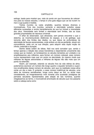 106
                              CAPÍTULO VI

extinga, basta para mostrar que, visto do ponto em que houvemos de colocar-
nos para os nossos estudos, o tempo é uma gota dágua que cai da nuvem no
mar e cuja queda é medida.
        Tantos mundos na vasta amplidão, quantos tempos diversos e
incompatíveis. Fora dos mundos, somente a eternidade substitui essas
efêmeras sucessões e enche tranqüilamente da sua luz imóvel a imensidade
dos céus. Imensidade sem limites e eternidade sem limites, tais as duas
grandes propriedades da natureza universal.
        O olhar do observador, que atravessa, sem jamais encontrar o que o
detenha, as incomensuráveis distâncias do espaço, e o do geólogo, que
remonta além dos limites das idades, ou que desce às profundezas da
eternidade de fauces escancaradas, onde ambos um dia se perderão, atuam em
concordância, cada um na sua direção, para adquirir esta dupla noção do
infinito: extensão e duração.
        Dentro desta ordem de idéias, fácil nos será conceber que, sendo o
tempo apenas a relação das coisas transitórias e dependendo unicamente das
coisas que se medem, se tomássemos os séculos terrestres por unidade e os
empilhássemos aos milheiros, para formar um número colossal, esse número
nunca representaria mais que um ponto na eternidade, do mesmo modo que
milhares de léguas adicionadas a milhares de léguas não dão mais que um
ponto na extensão.
        Assim, por exemplo, estando os séculos fora da vida etérea da alma,
poderíamos escrever um número tão longo quanto o equador terrestre e supor-
nos envelhecidos desse número de séculos, sem que na realidade nossa alma
conte um dia a mais. E juntando, a esse número indefinível de séculos, uma
série de números semelhantes, longa como daqui ao Sol, ou ainda mais
consideráveis, se imaginássemos viver durante uma sucessão prodigiosa de
períodos seculares representados pela adição de tais números, quando
chegássemos ao termo, o inconcebível amontoado de séculos que nos passaria
sobre a cabeça seria como
 