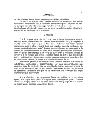 107
                                 A MATÉRIA

se não existisse: diante de nós estaria sempre toda a eternidade.
       O tempo é apenas uma medida relativa da sucessão das coisas
transitórias; a eternidade não é suscetível de medida alguma, do ponto de vista
da duração; para ela, não há começo, nem fim: tudo lhe é presente.
Se séculos de séculos são menos que um segundo, relativamente à eternidade,
que vem a ser a duração da vida humana?!

                                  A matéria

       3. - À primeira vista, não há o que pareça tão profundamente variado,
nem tão essencialmente distinto, como as diversas substâncias que compõem o
mundo. Entre os objetos que a Arte ou a Natureza nos fazem passar
diariamente ante o olhar, haverá duas que revelem perfeita identidade, ou,
sequer, paridade de composição? Quanta dessemelhança, sob os aspectos da
solidez, da compressibilidade, do peso e das múltiplas propriedades dos corpos,
entre os gases atmosféricos e um filete de ouro, entre a molécula aquosa da
nuvem e a do mineral que forma a carcaça óssea do globo! que diversidade
entre o tecido químico das variadas plantas que adornam o reino vegetal e o dos
representantes não menos numerosos da animalidade na Terra!
       Entretanto, podemos estabelecer como princípio absoluto que todas as
substâncias, conhecidas e desconhecidas, por mais dessemelhantes que
pareçam, quer do ponto de vista da constituição íntima, quer pelo prisma de
suas ações recíprocas, são, de fato, apenas modos diversos sob que a matéria
se apresenta; variedades em que ela se transforma sob a direção das forças
inumeráveis que a governam.

      4. - A Química, cujos progressos foram tão rápidos depois da minha
época, em a qual seus próprios adeptos ainda a relegavam para o domínio
secreto da magia; ciência que se pode considerar, com justiça, filha do século
da observação e baseada unicamente, de ma-
 