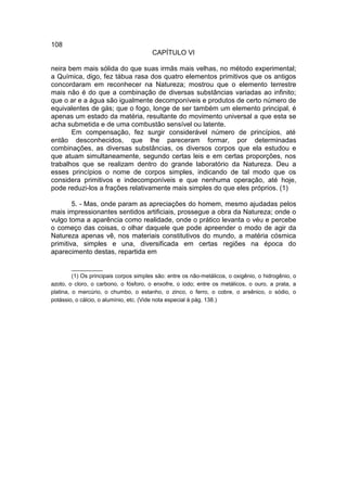 108
                                        CAPÍTULO VI

neira bem mais sólida do que suas irmãs mais velhas, no método experimental;
a Química, digo, fez tábua rasa dos quatro elementos primitivos que os antigos
concordaram em reconhecer na Natureza; mostrou que o elemento terrestre
mais não é do que a combinação de diversas substâncias variadas ao infinito;
que o ar e a água são igualmente decomponíveis e produtos de certo número de
equivalentes de gás; que o fogo, longe de ser também um elemento principal, é
apenas um estado da matéria, resultante do movimento universal a que esta se
acha submetida e de uma combustão sensível ou latente.
       Em compensação, fez surgir considerável número de princípios, até
então desconhecidos, que lhe pareceram formar, por determinadas
combinações, as diversas substâncias, os diversos corpos que ela estudou e
que atuam simultaneamente, segundo certas leis e em certas proporções, nos
trabalhos que se realizam dentro do grande laboratório da Natureza. Deu a
esses princípios o nome de corpos simples, indicando de tal modo que os
considera primitivos e indecomponíveis e que nenhuma operação, até hoje,
pode reduzi-los a frações relativamente mais simples do que eles próprios. (1)

        5. - Mas, onde param as apreciações do homem, mesmo ajudadas pelos
mais impressionantes sentidos artificiais, prossegue a obra da Natureza; onde o
vulgo toma a aparência como realidade, onde o prático levanta o véu e percebe
o começo das coisas, o olhar daquele que pode apreender o modo de agir da
Natureza apenas vê, nos materiais constitutivos do mundo, a matéria cósmica
primitiva, simples e una, diversificada em certas regiões na época do
aparecimento destas, repartida em

         __________
         (1) Os principais corpos simples são: entre os não-metálicos, o oxigênio, o hidrogênio, o
azoto, o cloro, o carbono, o fósforo, o enxofre, o iodo; entre os metálicos, o ouro, a prata, a
platina, o mercúrio, o chumbo, o estanho, o zinco, o ferro, o cobre, o arsênico, o sódio, o
potássio, o cálcio, o alumínio, etc. (Vide nota especial à pág. 138.)
 