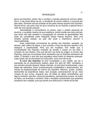 11
                                 INTRODUÇÃO

tence aos Espíritos, porém não a constitui a opinião pessoal de nenhum deles.
Ela é, e não pode deixar de ser, a resultante do ensino coletivo e concorde por
eles dado. Somente sob tal condição se lhe pode chamar doutrina dos Espíritos.
Doutra forma, não seria mais do que a doutrina de um Espírito e apenas teria o
valor de uma opinião pessoal.
        Generalidade e concordância no ensino, esse o caráter essencial da
doutrina, a condição mesma da sua existência, donde resulta que todo princípio
que ainda não haja recebido a consagração do controle da generalidade não
pode ser considerado parte integrante dessa mesma doutrina. Será uma
simples opinião isolada, da qual não pode o Espiritismo assumir a
responsabilidade.
        Essa coletividade concordante da opinião dos Espíritos, passada, ao
demais, pelo critério da lógica, é que constitui a força da doutrina espírita e lhe
assegura a perpetuidade. Para que ela mudasse, fora mister que a
universalidade dos Espíritos mudasse de opinião e viesse um dia dizer o
contrário do que dissera. Pois que ela tem sua fonte de origem no ensino dos
Espíritos, para que sucumbisse seria necessário que os Espíritos deixassem de
existir. É também o que fará que prevaleça sobre todos os sistemas pessoais,
cujas raízes não se encontram por toda parte, como com ela se dá.
        O Livro dos Espíritos só teve consolidado o seu crédito, por ser a
expressão de um pensamento coletivo, geral. Em abril de 1867, completou o
seu primeiro período decenal. Nesse intervalo, os princípios fundamentais, cujas
bases ele assentara, foram sucessivamente completados e desenvolvidos, por
virtude da progressividade do ensino dos Espíritos. Nenhum, porém, recebeu
desmentido da experiência; todos, sem exceção, permaneceram de pé, mais
vivazes do que nunca, enquanto que, de todas as idéias contraditórias que
alguns tentaram opor-lhe, nenhuma prevaleceu, precisamente porque, de todos
os lados, era ensinado o contrário. Este o resultado característico que podemos
proclamar sem vaidade, pois que jamais nos atribuímos o mérito de tal fato.
 