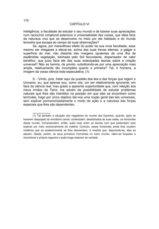 110
                                      CAPÍTULO VI

inteligência, a faculdade de estudar o seu mundo e de basear suas apreciações
num raciocínio conjetural extensivo à universalidade das coisas, que idéia faria
da natureza viva que se desenvolve no meio por ele habitado e do mundo
terrestre que escapa ao campo de suas observações?
        Se, agora, por maravilhoso efeito do poder da sua nova faculdade, esse
mesmo ser chegasse a elevar-se, acima das suas trevas eternas, a galgar a
superfície do mar, não distante das margens opulentas de uma ilha de
esplêndida vegetação, banhada pelo Sol fecundante, dispensador de calor
benéfico, que juízo faria ele das suas antecipadas teorias sobre a criação
universal? Não as baniria, de pronto, substituindo-as por uma apreciação mais
ampla, relativamente tão incompleta quanto a primeira? Tal, ó homens, a
imagem da vossa ciência toda especulativa. (1)

        9. - Vindo, pois, tratar aqui da questão das leis e das forças que regem o
Universo, eu, que apenas sou, como vós, um ser relativamente ignorante, em
face da ciência real, mau grado a aparente superioridade que, com relação aos
meus irmãos da Terra, me advém da possibilidade de estudar problemas
naturais que lhes são interditos na posição em que eles se encontram como
terrícolas, trago por único objetivo dar-vos uma noção geral das leis universais,
sem explicar pormenorizadamente o modo de ação e a natureza das forças
especiais que lhes são dependentes.

       __________
        (1) Tal também a situação dos negadores do mundo dos Espíritos, quando, após se
haverem despojado do envoltório carnal, contemplam, desdobrados às suas vistas, os horizontes
desse mundo. Compreendem, então, quão ocas eram as teorias com que pretendiam tudo
explicar por meio exclusivamente da matéria. Contudo, esses horizontes ainda lhes ocultam
mistérios que só posteriormente se lhes desvendam, à medida que, depurando-se, eles se
elevam. Desde, porém, os seus primeiros momentos no outro mundo, vêem-se forçados a
reconhecer a própria cegueira e quão longe estavam da verdade.
 