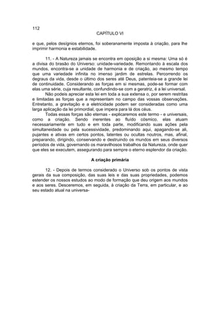 112
                                 CAPÍTULO VI

e que, pelos desígnios eternos, foi soberanamente imposta à criação, para lhe
imprimir harmonia e estabilidade.

       11. - A Natureza jamais se encontra em oposição a si mesma: Uma só é
a divisa do brasão do Universo: unidade-variedade. Remontando à escala dos
mundos, encontra-se a unidade de harmonia e de criação, ao mesmo tempo
que uma variedade infinita no imenso jardim de estrelas. Percorrendo os
degraus da vida, desde o último dos seres até Deus, patenteia-se a grande lei
de continuidade. Considerando as forças em si mesmas, pode-se formar com
elas uma série, cuja resultante, confundindo-se com a geratriz, é a lei universal.
       Não podeis apreciar esta lei em toda a sua extensa o, por serem restritas
e limitadas as forças que a representam no campo das vossas observações.
Entretanto, a gravitação e a eletricidade podem ser consideradas como uma
larga aplicação da lei primordial, que impera para lá dos céus.
       Todas essas forças são eternas - explicaremos este termo - e universais,
como a criação. Sendo inerentes ao fluído cósmico, elas atuam
necessariamente em tudo e em toda parte, modificando suas ações pela
simultaneidade ou pela sucessividade, predominando aqui, apagando-se ali,
pujantes e ativas em certos pontos, latentes ou ocultas noutros, mas, afinal,
preparando, dirigindo, conservando e destruindo os mundos em seus diversos
períodos de vida, governando os maravilhosos trabalhos da Natureza, onde quer
que eles se executem, assegurando para sempre o eterno esplendor da criação.

                               A criação primária

       12. - Depois de termos considerado o Universo sob os pontos de vista
gerais da sua composição, das suas leis e das suas propriedades, podemos
estender os nossos estudos ao modo de formação que deu origem aos mundos
e aos seres. Desceremos, em seguida, à criação da Terra, em particular, e ao
seu estado atual na universa-
 